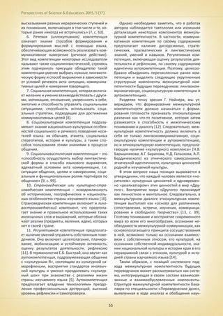 Perspectives of Science & Education. 2015. 5 (17)
55
высказывания разных иерархических ступеней и
их понимания, включающих в том числе и те, ко-
торые ранее никогда не встречались» [7, с. 60].
6. Речевая (иллокутивная) компетенция
означает знание способов формирования и
формулирования мыслей с помощью языка,
обеспечивающих возможность реализовать ком-
муникативное намерение (речевое действие).
Этот вид компетенции некоторые исследователи
называют также социолингвистической, стремясь
этим подчеркнуть присущее обладателю такой
компетенции умение выбрать нужные лингвисти-
ческую форму и способ выражения в зависимости
от условий речевого акта: ситуации, коммуника-
тивных целей и намерения говорящего.
7. Социальная компетенция, которая включа-
ет желание и умение взаимодействовать с други-
ми, мотивацию, отношение, уверенность в себе,
эмпатию и способность управлять социальными
ситуациями; способность использовать соци-
альные стратегии, подходящие для достижения
коммуникативных целей [8].
8. Социокультурная компетенция подразу-
мевает знание национально-культурных особен-
ностей социального и речевого поведения носи-
телей языка: их обычаев, этикета, социальных
стереотипов, истории и культуры, а также спо-
собов пользования этими знаниями в процессе
общения.
9. Социолингвистическая компетенция – это
«способность осуществлять выбор лингвистиче-
ской формы и способа языкового выражения,
адекватный условиям акта коммуникации, т.е.
ситуации общения, целям и намерениям, соци-
альным и функциональным ролям партнёров по
общению» [9, с. 99].
10. Страноведческая или культурно-стра-
новедческая компетенция – осведомленность
об исторических, географических и националь-
ных особенностях страны изучаемого языка [10].
Страноведческая компетенция включает и линг-
вострановедческий компонент, что предпола-
гает знание и правильное использование таких
иноязычных слов и выражений, которые обозна-
чают реалии (предметы, явления, идеи), которых
нет в своей стране.
11. Регулятивная компетенция предполага-
ет наличие умений управлять собственным пове-
дением. Она включает целеполагание, планиро-
вание, мобилизацию и устойчивую активность,
оценку результатов деятельности, рефлексию
[11]. В терминологии Е.Б. Быстрай, она звучит как
аутокомпетенция, подразумевающая общение
с «культурным Я», состоящим из культурной са-
морефлексии, восприятия стандартов иноязыч-
ной культуры и умения преодолевать «культур-
ный шок» при знакомстве с реалиями жизни
страны изучаемого языка [5]. Аутокомпетенция
предполагает владение технологиями преодо-
ления профессиональных деструкций, высокий
уровень рефлексии и самопроверки.
Однако необходимо заметить, что в работах
авторов наблюдается тавтология или излишняя
детализация некоторых компонентов межкуль-
турной компетентности. В частности, коммуни-
кативная компетенция по своему содержанию
предполагает наличие дискурсивных, страте-
гических, прагматических и лингвистических
знаний, умений и навыков. Регулятивная ком-
петенция, включающая оценку результатов дея-
тельности и рефлексию, по своему содержанию
идентична аутокомпетенции. Поэтому, целесоо-
бразно объединить перечисленные ранее ком-
петенции и выделить следующие укрупненные
структурные компоненты межкультурной ком-
петентности будущих переводчиков: лингвоком-
муникативную, социокультурную компетенции и
аутокомпетенцию.
Разделяя точку зрения Г. Нойнера, мы ут-
верждаем, что формирование межкультурной
компетентности должно начинаться с форми-
рования готовности признавать этнокультурные
различия как что-то позитивное, которая затем
развивается в способность к межэтническому
пониманию и диалогу [12]. Следовательно, меж-
культурная компетентность должна включать в
себя не только лингвокоммуникативную, соци-
окультурную компетенции и аутокомпетенцию,
но и этнокультурную компетенцию, предпола-
гающую наличие «культурного комплекса» (Н.В.
Барышникова, А.Г. Баранова, Н.Д. Гальскова, А.Л.
Бердичевского) из этнического самосознания,
этнической идентичности, культурных ценностей
родной и изучаемой культуры.
В этом вопросе наша позиция выражается в
утверждении, что каждый человек является «но-
сителем» культурных ценностей и одновремен-
но «реализатором» этих ценностей в мир «Дру-
гого». Восприятие мира «Другого» происходит
как личностное и ментальное. Следовательно, в
межкультурном диалоге этнокультурная компе-
тенция выступает как «основа для различения,
сопоставления, встречи, изучения, коммуници-
рования и свободного творчества» [13, с. 39].
Поэтому понимание и восприятие современного
мира во всем его многообразии, осознание не-
обходимости межкультурной коммуникации, как
основополагающего принципа сосуществования
в ней, возможно только на осознании взаимос-
вязи с собственным этносом, его культурой, на
осознании собственной индивидуальности, зна-
нии национальной культуры и истории края в его
неразрывной связи с этносом, культурой и исто-
рией страны изучаемого языка [14].
Таким образом, с позиций системного под-
хода межкультурная компетентность будущих
переводчиков может рассматриваться как систе-
ма, интегрирующая в своем составе взаимосвя-
занные и взаимообусловленные компоненты.
Структура межкультурной компетентности бака-
лавра по специальности «Переводческое дело»,
выявленная в ходе анализа и обобщения науч-
 