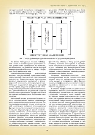 Перспективы Науки и Образования. 2015. 5 (17)
56
но-педагогической литературы и государствен-
ных стандартов образования по направлению
«035700-Лингвистика (бакалавр)» [15] и по спе-
циальности «050207-Переводческое дело (бака-
лавр)» [16], может быть представлена предло-
женной нами схемой (см. рис. 1).
Рис. 1. Структура межкультурной компетентности будущих переводчиков
На основе проведенных анализа и обобще-
ний, а также на основе изучения профессиональ-
ной деятельности переводчиков мы полагаем,
что компоненты, выделенные нами в структуре
межкультурной компетентности, имеют следую-
щий состав и характеристики.
Лингвокоммуникативная компетенция
включает лингвистический, коммуникативный,
прагматический, стратегический и дискурсивный
компоненты. Социокультурная компетенция
включает социальный, культурный и страно-
ведческий компоненты. Этнокультурная ком-
петенция предполагает овладение культурой
своего народа, создание представлений о мно-
гообразии культур и воспитание этнотолерантно-
сти. Аутокомпетенция предполагает владение
технологиями преодоления профессиональных
деструкций, высокий уровень рефлексии и само-
проверки.
Системный анализ исследуемой компетент-
ности позволил сделать вывод о взаимозависи-
мости и взаимном влиянии ее компонентов. Так,
лингвокоммуникативную основу этнокультур-
ной компетенции составляют этносоциальные
функции языка, понятия родного и национально-
го языков. Социокультурный аспект лингвисти-
ческого компонента лингво-коммуникативной
компетенции реализуется в различных сферах
общения одновременно с правилами речевого
этикета и речевого поведения. Коммуникатив-
ный аспект аутокомпетенции обусловлен вы-
соким уровнем самосознания и саморегуляции,
поскольку предполагает умение слушать своего
собеседника, обостренно чувствовать его вну-
тренний мир, вставать на точку зрения другого
человека, выражать свои чувства и управлять
своим эмоциональным состоянием (И.Е. Брыкси-
на, Н.Е. Паевская и др.). Этнокультурный аспект
аутокомпетенции предполагает готовность че-
ловека к взаимопониманию и взаимодействию,
основанную на знаниях и опыте.
Указанные межкомпетентностные связи,
функционирующие внутри сложной структуры,
каковой является межкультурная компетент-
ность, выходят за ее пределы в сферу базовых
социально-профессиональных компетентностей
переводчика и оказывают на них свое непосред-
ственное воздействие.
В условиях профессиональной деятельности
переводчика базовые лингвокоммуникативные
компетенции – лингвистическая и дискурсивная
– позволяют специалисту полно, логично, связ-
но, понятно, лингвистически корректно строить
свои и высказывания и адекватно понимать речь
других людей. Низкий уровень сформированно-
сти лингвистической и дискурсивной компонен-
тов лингвокоммуникативной компетенции от-
рицательно влияет на качество формулирования
мыслей и в результате – на качество выполняе-
мой работы в межкультурных условиях и на каче-
ство общения. Недостаточный уровень сформи-
рованности социокультурной и стратегической
компетенций оказывает неблагоприятное воз-
действие на процесс профессионально-делового
общения, также затрудняя или даже блокируя
его, порождая непонимание поведения. Все это
может вызывать реакцию неприятия и отчужде-
ния, что не способствует продуктивности выпол-
 