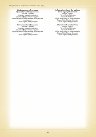 Perspectives of Science & Education. 2015. 5 (17)
63
Информация об авторах
Ефимов Евгений Владимирович
(Россия, Саратов)
Кандидат медицинских наук,
доцент кафедры общей хирургии
Саратовский государственный медицинский
университет
E-mail: evg469299@yandex.ru
Хорошкевич Анна Васильевна
(Россия, Саратов)
Кандидат медицинских наук,
доцент кафедры общей хирургии
Саратовский государственный медицинский
университет
E-mail: evg469299@yandex.ru
Information about the authors
Efimov Evgeniy Vladimirovich
(Russia, Saratov)
PhD in Medical Sciences
Associate Professor
of the Department of General surgery
Saratov State Medical University
E-mail: evg469299@yandex.ru
Khoroshkevich Anna Vasil'evna
(Russia, Saratov)
PhD in Medical Sciences
Associate Professor
of the Department of General surgery
Saratov State Medical University
E-mail: evg469299@yandex.ru
 