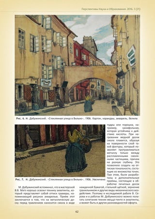 Перспективы Науки и Образования. 2016. 3 (21)
62
Рис. 6. М. Добужинский. «Стеклянная улица в Вильно». 1906. Картон, карандаш, акварель, белила
Рис. 7. М. Добужинский. «Стеклянная улица в Вильно». 1906. Увеличено
М. Добужинский вспоминал, что в мастерской
В.В. Матэ хорошо освоил технику акватинты, ко-
торый представляет собой оттиск гравюры, на-
поминающий рисунок акварелью. Приём этот
заключается в том, что на металлическую до-
ску перед травлением наносится смола в виде
пудры или порошка, на-
пример, канифольная,
которая устойчива к дей-
ствию кислоты. При на-
гревании медной доски
смола плавится, образуя
на поверхности слой та-
кой фактуры, который по-
зволяет протравливаться
металлу только между
расплавленными смоля-
ными частицами, причем
на разную глубину. Это
позволяло создать на от-
тисках тональности, состо-
ящие из множества точек.
При этом, были разрабо-
таны и дополнительные
приёмы, состоящие в об-
работке печатных досок
наждачной бумагой, стальной щёткой, зернение
гранильником и другие виды механического воз-
действия. Поэтому в исследуемой работе В. Се-
рова и в работах М. Добужинского можно пола-
гать сочетание техник меццо-тинто и акватинты,
а может быть и других разновидностей офорта.
 