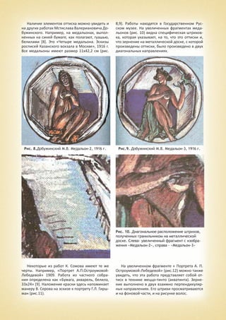 Наличие элементов оттиска можно увидеть и
на других работах Мстислава Валериановича До-
бужинского. Например, на медальонах, выпол-
ненных на синей бумаге, как полагают, гуашью,
белилами [8]. Это «Четыре медальона. Эскизы
росписей Казанского вокзала в Москве», 1916 г.
Все медальоны имеют размер 11х42,2 см (рис.
8,9). Работы находятся в Государственном Рус-
ском музее. На увеличенных фрагментах меда-
льонов (рис. 10) видна специфическая штрихов-
ка, которая указывает, на то, что это оттиски и,
что зернение на металлической доске, с которой
произведены оттиски, было произведено в двух
диагональных направлениях.
Рис. 8.Добужинский М.В. Медальон-2, 1916 г. Рис.9. Добужинский М.В. Медальон-3, 1916 г.
Рис. 10. Диагональное расположение штрихов,
полученных гранильником на металлической
доске. Слева- увеличенный фрагмент с изобра-
жения «Медальон-2», справа - «Медальон-3»
Некоторые из работ К. Сомова имеют те же
черты. Например, «Портрет А.П.Остроумовой-
Лебедевой» 1909. Работа из частного собра-
ния определена как «Бумага, акварель, белила,
33х24» [9]. Наложение краски здесь напоминает
манеру В. Серова на эскизе к портрету Г.Л. Гирш-
ман (рис.11).
На увеличенном фрагменте « Портрета А. П.
Остроумовой-Лебедевой» (рис.12) можно также
увидеть, что эта работа представляет собой от-
тиск в технике меццо-тинто (акватинта). Зерне-
ние выполнено в двух взаимно перпендикуляр-
ных направлениях. Его штрихи просматриваются
и на фоновой части, и на рисунке волос.
 