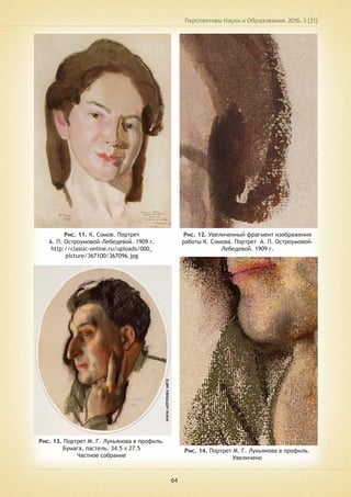 Перспективы Науки и Образования. 2016. 3 (21)
64
Рис. 11. К. Сомов. Портрет
А. П. Остроумовой-Лебедевой. 1909 г.
http://classic-online.ru/uploads/000_
picture/367100/367096.jpg
Рис. 12. Увеличенный фрагмент изображения
работы К. Сомова. Портрет А. П. Остроумовой-
Лебедевой. 1909 г.
Рис. 13. Портрет М. Г. Лукьянова в профиль.
Бумага, пастель. 34.5 х 27.5
Частное собрание
Рис. 14. Портрет М. Г. Лукьянова в профиль.
Увеличено
 