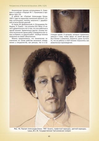 Perspectives of Science & Education. 2016. 3 (21)
65
Аналогичная техника использована К. Сомо-
вым и в работе «Портрет М. Г. Лукьянова в про-
филь» (рис.13).
В работе же «Портрет Александра Блока.
1907» судя по характеру нанесения краски К. Со-
мов использовал технику акватинта с доработ-
кой оттиска белой краской.
В. Серов, М. Добужинский, А. Остроумова-Ле-
бедева, К. Сомов – это ученики В.В. Мате. И ни-
чего удивительного нет в том, что они работали в
одной технике. Удивительно другое: почему тех-
ника исполнения одних работ определена как гу-
ашь на бумаге, а у других работ - вообще техника
живописи не имеет обозначения.
Можно предположить, что техническое за-
ключение по таким работам вызывало затруд-
нение у специалистов, как раньше, так и в на-
стоящее время. А авторам, которые стремились
именно к тому, чтобы офорт по своей фактуре
был ближе к живописи, вероятно, даже льстило
то, что их работы в этой технике покупались как
живописные произведения.
Рис. 15. Портрет Александра Блока. 1907. Бумага, графитный карандаш, цветной карандаш,
гуашь,38 х 30. Государственная Третьяковская галерея
 