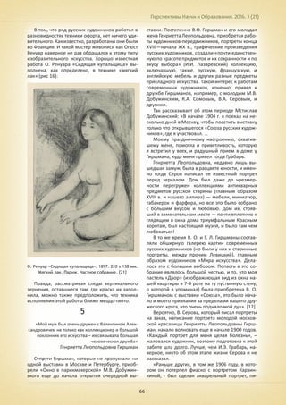 Перспективы Науки и Образования. 2016. 3 (21)
66
В том, что ряд русских художников работал в
разновидностях техники офорта, нет ничего уди-
вительного. Как известно, разработаны они были
во Франции. И такой мастер живописи как Огюст
Ренуар наверное не раз обращался к этому типу
изобразительного искусства. Хорошо известная
работа О. Ренуара «Сидящая купальщица» вы-
полнена, как определено, в технике «мягкий
лак» (рис 16):
О. Ренуар «Сидящая купальщица», 1897. 220 х 138 мм.
Мягкий лак. Париж. Частное собрание. [21]
Правда, рассматривая следы вертикального
зернения, оставшиеся там, где краска их запол-
нила, можно также предположить, что техника
исполнения этой работы ближе меццо-тинто.
5
«Мой муж был очень дружен с Валентином Алек-
сандровичем не только как коллекционер и большой
поклонник его искусства – их связывала большая
человеческая дружба»
Генриетта Леопольдовна Гиршман
Супруги Гиршман, которые не пропускали ни
одной выставки в Москве и Петербурге, приоб-
рели «Окно в парикмахерской» М.В. Добужин-
ского еще до начала открытия очередной вы-
ставки. Постепенно В.О. Гиршман и его молодая
жена Генриетта Леопольдовна, приобретая рабо-
ты художников-передвижников, портреты конца
XVIII—начала XIX в., графические произведения
русских художников, создали «почти единствен-
ную по красоте предметов и их сохранности и по
вкусу выбора» (И.И. Лазаревский) коллекцию,
включавшую, также, русскую, французскую, и
английскую мебель и других разные предметы
прикладного искусства. Такой интерес к работам
современных художников, конечно, привел к
дружбе Гиршманов, например, с молодым М.В.
Добужинским, К.А. Сомовым, В.А. Серовым, и
другими.
Так рассказывает об этом периоде Мстислав
Добужинский: «В начале 1904 г. я поехал на не-
сколько дней в Москву, чтобы посетить выставку
только что открывшегося «Союза русских худож-
ников», где я участвовал. …
Моему праздничному настроению, охватив-
шему меня, помогла и приветливость, которую
я встретил у всех, и радушный прием в доме у
Гиршмана, куда меня привел тогда Грабарь.
Генриетта Леопольдовна, недавно лишь вы-
шедшая замуж, была в расцвете юности, и имен-
но тогда Серов написал ее известный портрет
перед зеркалом. Дом был даже до чрезмер-
ности перегружен коллекциями антикварных
предметов русской старины (главным образом
XVIII в. и нашего ампира) — мебели, миниатюр,
табакерок и фарфора, но все это было собрано
с большим вкусом и любовью. Дом их, стояв-
ший в замечательном месте — почти вплотную к
глядящим в окна дома триумфальным Красным
воротам, был настоящий музей, и было там чем
любоваться!
В то же время В. О. и Г. Л. Гиршманы состав-
ляли обширную галерею картин современных
русских художников (но были у них и старинные
портреты, между прочим Левицкий), главным
образом художников «Мира искусства». Дела-
лось это с большим выбором. Попасть в это со-
брание являлось большой честью, и то, что моя
пастель «Двор» (изображающая вид из окна на-
шей квартиры в 7-й роте на ту пустынную стену,
о которой я упоминал) была приобретена В. О.
Гиршманом с выставки «Союза», это было нача-
ло и моего признания за пределами нашего дру-
жеского круга, что очень подняло мой дух». [12]
Вероятно, В. Серова, который писал портреты
на заказ, написание портрета молодой москов-
ской красавицы Генриэтты Леопольдовны Гирш-
ман, начало волновать еще в начале 1900 годов.
«Каждый портрет для меня целая болезнь», –
жаловался художник, поэтому подготовка к этой
работе шла долго. Лучше, чем И.Э. Грабарь, на-
верное, никто об этом этапе жизни Серова и не
рассказал.
«Раньше других, в том же 1906 году, в кото-
ром он потерпел фиаско с портретом Карзин-
киной, - был сделан акварельный портрет, пи-
 