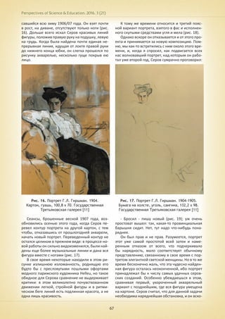 Perspectives of Science & Education. 2016. 3 (21)
67
савшийся всю зиму 1906/07 года. Он взят почти
в рост, на диване, отсутствуют только ноги (рис.
16). Дольше всего искал Серов красивых линий
фигуры, положив правую руку на подушку, левую
на грудь. Когда была найдена почти единая не-
прерывная линия, идущая от локтя правой руки
до нижнего конца юбки, он слегка прошелся по
рисунку акварелью, несколько гуще покрыв ею
лицо.
Рис. 16. Портрет Г.Л. Гиршман. 1904.
Картон, гуашь, 100,8 х 70. Государственная
Третьяковская галерея [11]
Сеансы, брошенные весной 1907 года, воз-
обновились осенью этого года, когда Серов пе-
ревел контур портрета на другой картон, с тем
чтобы, отказавшись от прошлогодней акварели,
начать новый портрет. Переведенный контур не
остался целиком в прежнем виде: в процессе но-
вой работы он сильно видоизменился, были най-
дены еще более музыкальные линии и дана вся
фигура вместе с ногами (рис. 17).
В свое время некоторые находили в этом ри-
сунке излишнюю изломанность, роднящую его
будто бы с пресловутыми пошлыми офортами
модного парижского художника Helleu, но такое
обидное для Серова сравнение не выдерживает
критики: в этом великолепно почувствованном
движении легкой, стройной фигуры и в ритми-
ческом беге линий есть подлинная красота, а не
одна лишь красивость.
К тому же времени относится и третий пояс-
ной вариант портрета, взятого в фас и исполнен-
ного скупыми средствами угля и мела (рис. 18).
Однако вскоре он отказывается и от этого про-
екта и принимается за новую композицию. Пом-
ню, мы как-то встретились с ним около этого вре-
мени, и, когда я спросил, как подвигается всех
нас волновавший портрет, над которым он рабо-
тал уже второй год, Серов сумрачно проговорил:
Рис. 17. Портрет Г.Л. Гиршман. 1904-1905.
Бумага на холсте, уголь, сангина, 132,2 х 98.
Государственная Третьяковская галерея [11]
- Бросил - пишу новый (рис. 19); уж очень
простоват вышел: так, какая-то провинциальная
барышня сидит. Нет, тут надо что-нибудь пона-
ряднее.
Он был прав и не прав. Разумеется, портрет
этот уже самой простотой всей затеи и наме-
ренным отказом от всего, что подчеркивало
бы нарядность, мало соответствует обычному
представлению, связанному в свое время с пор-
третом элегантной светской женщины. Но в то же
время бесконечно жаль, что эта чудесно найден-
ная фигура осталась неоконченной, ибо портрет
принадлежал бы к числу самых удачных серов-
ских созданий. Особенно убеждаешься в этом,
сравнивая первый, укороченный акварельный
вариант с позднейшим, где вся фигура умещена
на картоне. Серов считал, что для данной задачи
необходима наряднейшая обстановка, и он вско-
 