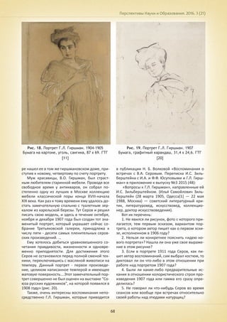 Перспективы Науки и Образования. 2016. 3 (21)
68
Рис. 18. Портрет Г.Л. Гиршман. 1904-1905
Бумага на картоне, уголь, сангина, 87 х 69. ГТГ
[11]
Рис. 19. Портрет Г.Л. Гиршман. 1907
Бумага, графитный карандаш, 31,4 х 24,6. ГТГ
[20]
ре нашел ее в том же гиршмановском доме, при-
ступив к новому, четвертому по счету портрету.
Муж красавицы, В.О. Гиршман, был страст-
ным любителем старинной мебели. Проводя все
свободное время у антикваров, он собрал по-
степенно одну из лучших в Москве коллекцию
мебели классической поры конца XVIII-начала
XIX века. Как раз к тому времени ему удалось до-
стать замечательную спальню с туалетным зер-
калом из карельской березы. Тут Серов и решил
писать свою модель, и здесь в течение октября,
ноября и декабря 1907 года был создан тот зна-
менитый портрет, который украшает сейчас со-
брание Третьяковской галереи, принадлежа к
числу пяти - десяти самых пленительных серов-
ских произведений. …
Ему хотелось добиться уравновешенного со-
четания правдивости, жизненности и одновре-
менно приподнятости. Для достижения этого
Серов не остановился перед полной сменой тех-
ники, переключившись с масляной живописи на
темперу. Данный портрет - первое произведе-
ние, целиком написанное темперой и имеющее
матовую поверхность….Этот замечательный пор-
трет совершенно не был оценен на выставке "Со-
юза русских художников", на которой появился в
1908 году» (рис. 20).
Также, очень интересны воспоминания непо-
средственно Г.Л. Гиршман, которые приводится
в публикации Н. Б. Волковой «Воспоминания о
встречах с В.А. Серовым. Переписка И.С. Зиль-
берштейна с И.А. и Ф.Ф. Юсуповыми и Г.Л. Гирш-
ман» в приложение к выпуску №3 2015 (48):
«Вопросы к Г.Л. Гиршман», направленные ей
И.С. Зильберштейном. (Илья́ Самойлович Зиль-
берштейн (28 марта 1905, Одесса[1] — 22 мая
1988, Москва) — советский литературный кри-
тик, литературовед, искусствовед, коллекцио-
нер, доктор искусствоведения).
Вот их перечень:
1. Не явился ли рисунок, фото с которого при-
лагается, тем первым эскизом, вариантом пор-
трета, о котором автор пишет как о первом эски-
зе, исполненном в 1906 году?
2. Нельзя ли конкретнее пояснить «идею но-
вого портрета»? Нашла ли она уже свое выраже-
ние в этом рисунке?
3. Если в портрете 1911 года Серов, как пи-
шет автор воспоминаний, сам выбрал костюм, то
диктовал ли он что-либо в этом отношении при
работе над портретом 1907 года?
4. Были ли какие-либо предварительные ис-
кания в отношении колористического строя про-
изведения 1907 года или гамма его сразу опре-
делилась?
5. Не говорил ли что-нибудь Серов во время
сеансов или вообще при встречах относительно
своей работы над этюдами натурщиц?
 