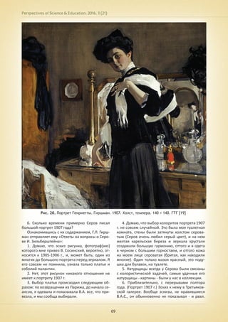 Perspectives of Science & Education. 2016. 3 (21)
69
Рис. 20. Портрет Генриетты. Гиршман. 1907. Холст, темпера. 140 × 140. ГТГ [19]
6. Сколько времени примерно Серов писал
большой портрет 1907 года?
Ознакомившись с их содержанием, Г.Л. Гирш-
ман отправляет ему «Ответы на вопросы о Серо-
ве И. Зильберштейна»:
1. Думаю, что эскиз рисунка, фотограф[ию]
которого мне привез В. Сосинский, вероятно, от-
носится к 1905-1906 г., и, может быть, один из
многих до большого портрета перед зеркалом. Я
его совсем не помнила, узнала только платье и
соболий палантин.
2. Нет, этот рисунок никакого отношения не
имеет к портрету 1907 г.
3. Выбор платья происходил следующим об-
разом: по возвращении из Парижа, до начала се-
ансов, я одевала и показывала В.А. все, что при-
везла, и мы сообща выбирали.
4. Думаю, что выбор колоритов портрета 1907
г. не совсем случайный. Это была моя туалетная
комната, стены были затянуты холстом серова-
тым (Серов очень любил серый цвет), и на нем
желтая карельская береза и зеркала хрусталя
создавали большую гармонию, оттого и я одета
в черном с большим горностаем, и оттого кожа
на моем лице сероватая (бритая, как находили
многие). Один только мазок красный, это поду-
шка для булавок, на туалете.
5. Натурщицы всегда у Серова были связаны
с колористической задачей, самые удачные его
натурщицы - картины - были у нас в коллекции.
6. Приблизительно, с перерывами полтора
года. (Портрет 1907 г.) Эскиз к нему в Третьяков-
ской галерее. Вообще эскизы, не нравившиеся
В.А.С., он обыкновенно не показывал - и рвал.
 