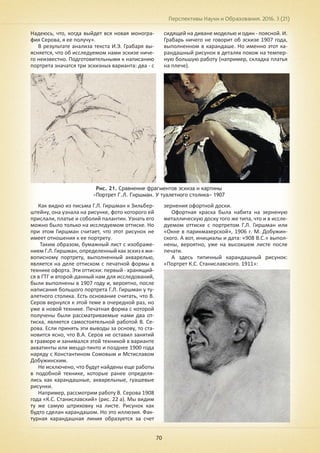 Перспективы Науки и Образования. 2016. 3 (21)
70
Надеюсь, что, когда выйдет вся новая моногра-
фия Серова, я ее получу».
В результате анализа текста И.Э. Грабаря вы-
ясняется, что об исследуемом нами эскизе ниче-
го неизвестно. Подготовительными к написанию
портрета значатся три эскизных варианта: два - с
сидящей на диване моделью и один - поясной. И.
Грабарь ничего не говорит об эскизе 1907 года,
выполненном в карандаше. Но именно этот ка-
рандашный рисунок в деталях похож на темпер-
ную большую работу (например, складка платья
на плече).
Рис. 21. Сравнение фрагментов эскиза и картины
«Портрет Г.Л. Гиршман. У туалетного столика» 1907
Как видно из письма Г.Л. Гиршман к Зильбер-
штейну, она узнала на рисунке, фото которого ей
прислали, платье и соболий палантин. Узнать его
можно было только на исследуемом оттиске. Но
при этом Гиршман считает, что этот рисунок не
имеет отношения к ее портрету.
Таким образом, бумажный лист с изображе-
ниемГ.Л.Гиршман,определенныйкакэскизкжи-
вописному портрету, выполненный акварелью,
является на деле оттиском с печатной формы в
технике офорта. Эти оттиски: первый - хранящий-
ся в ГТГ и второй-данный нам для исследований,
были выполнены в 1907 году и, вероятно, после
написания большого портрета Г.Л. Гиршман у ту-
алетного столика. Есть основание считать, что В.
Серов вернулся к этой теме в очередной раз, но
уже в новой технике. Печатная форма с которой
получены были рассматриваемые нами два от-
тиска, является самостоятельной работой В. Се-
рова. Если принять эти выводы за основу, то ста-
новится ясно, что В.А. Серов не оставил занятий
в гравюре и занимался этой техникой в варианте
акватинты или меццо-тинто и позднее 1900 года
наряду с Константином Сомовым и Мстиславом
Добужинским.
Не исключено, что будут найдены еще работы
в подобной технике, которые ранее определя-
лись как карандашные, акварельные, гуашевые
рисунки.
Например, рассмотрим работу В. Серова 1908
года «К.С. Станиславский» (рис. 22 а). Мы видим
ту же самую штриховку на листе. Рисунок как
будто сделан карандашом. Но это иллюзия. Фак-
турная карандашная линия образуется за счет
зернения офортной доски.
Офортная краска была набита на зерненую
металлическую доску того же типа, что и в иссле-
дуемом оттиске с портретом Г.Л. Гиршман или
«Окне в парикмахерской», 1906 г. М. Добужин-
ского. А вот, инициалы и дата: «908 В.С.» выпол-
нены, вероятно, уже на высохшем листе после
печати.
А здесь типичный карандашный рисунок:
«Портрет К.С. Станиславского. 1911»:
 