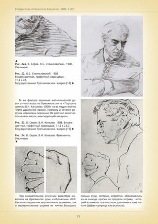 Perspectives of Science & Education. 2016. 3 (21)
71
Та же фактура зернения металлической до-
ски отпечаталась на бумажном листе «Портрете
артиста В.И. Качалова. 1908» из-за недостаточно
чисто удаленной краски. Поэтому и остался ри-
сунок штриховки-зернения. На рисунке волос ис-
пользован мазок, имитирующий акварель.
Рис. 23. В. Серов. В.И. Качалов. 1908. Бумага
цветная, графитный карандаша, 31,2 х 23,7.
Государственная Третьяковская галерея [15] ►
Рис. 24. В. Серов. В.И. Качалов. Фрагменты.
Увеличено
▼
▲
Рис. 22а. В. Серов. К.С. Станиславский. 1908.
Увеличено
Рис. 22. К.С. Станиславский. 1908
Бумага цветная, графитный карандаша,
31,2 х 24.
Государственная Третьяковская галерея [14] ►
При внимательном изучении характера жи-
вописи на фрагментах руки изображения «В.И.
Качалов» видны как вертикальное зернение, так
и горизонтальные штрихи на линии большого
пальца руки, которые, вероятно, образовались
из-за выхода краски за пределы штриха , кото-
рый возникает при высоком давлении в зоне пе-
чати (эффект шприца или усатость).
 