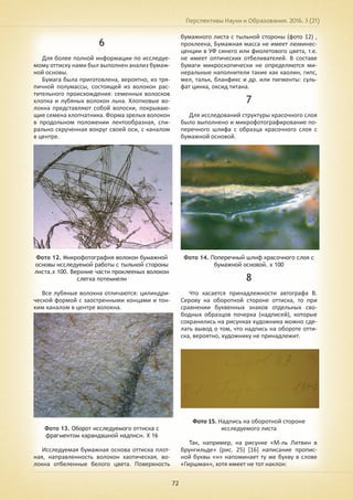 Перспективы Науки и Образования. 2016. 3 (21)
72
6
Для более полной информации по исследуе-
мому оттиску нами был выполнен анализ бумаж-
ной основы.
Бумага была приготовлена, вероятно, из тря-
пичной полумассы, состоящей из волокон рас-
тительного происхождения: семенных волосков
хлопка и лубяных волокон льна. Хлопковые во-
локна представляют собой волоски, покрываю-
щие семена хлопчатника. Форма зрелых волокон
в продольном положении лентообразная, спи-
рально скрученная вокруг своей оси, с каналом
в центре.
Фото 12. Микрофотография волокон бумажной
основы исследуемой работы с тыльной стороны
листа.х 100. Верхние части проклееных волокон
слегка потемнели
Все лубяные волокна отличаются: цилиндри-
ческой формой с заостренными концами и тон-
ким каналом в центре волокна.
Фото 13. Оборот исследуемого оттиска с
фрагментом карандашной надписи. Х 16
Исследуемая бумажная основа оттиска плот-
ная, направленность волокон хаотическая, во-
локна отбеленные белого цвета. Поверхность
бумажного листа с тыльной стороны (фото 12) ,
проклеена, Бумажная масса не имеет люминес-
ценции в УФ синего или фиолетового цвета, т.е.
не имеет оптических отбеливателей. В составе
бумаги микроскопически не определяются ми-
неральные наполнители такие как каолин, гипс,
мел, тальк, бланфикс и др. или пигменты: суль-
фат цинка, оксид титана.
7
Для исследований структуры красочного слоя
было выполнено и микрофотографирование по-
перечного шлифа с образца красочного слоя с
бумажной основой.
Фото 14. Поперечный шлиф красочного слоя с
бумажной основой. х 100
8
Что касается принадлежности автографа В.
Серову на оборотной стороне оттиска, то при
сравнении буквенных знаков отдельных сво-
бодных образцов почерка (надписей), которые
сохранились на рисунках художника можно сде-
лать вывод о том, что надпись на обороте отти-
ска, вероятно, художнику не принадлежит.
Фото 15. Надпись на оборотной стороне
исследуемого листа
Так, например, на рисунке «М-ль Литвин в
брунгильде» (рис. 25) [16] написание пропис-
ной буквы «н» напоминает ту же букву в слове
«Гиршман», хотя имеет не тот наклон:
 