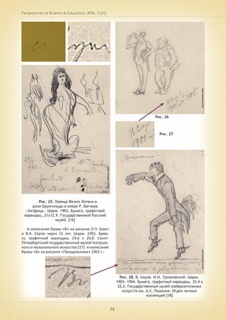 Perspectives of Science & Education. 2016. 3 (21)
73
Рис. 25. Певица Фелия Литвин в
роли Брунгильды в опере Р. Вагнера
«Зигфрид». Шарж. 1903. Бумага, графитный
карандаш,.21х12,9. Государственный Русский
музей. [16]
А написание буквы «В» на рисунке Л.П. Бакст
и В.А. Серов через 15 лет. Шарж. 1901. Бума-
га, графитный карандаш, 24,6 х 20,8. Санкт-
Петербургский государственный музей театраль-
ного и музыкального искусства [17] и написание
буквы «В» на рисунке «Прощальники» 1901 г.:
Рис. 26
Рис. 27
Рис. 28. В. Серов. И.И. Трояновский. Шарж.
1903—1904. Бумага, графитный карандаш, 35,4 х
22,2. Государственный музей изобразительных
искусств им. А.С. Пушкина. Отдел личных
коллекций [18]
 