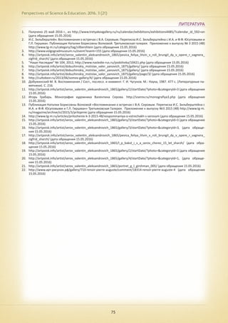 Perspectives of Science & Education. 2016. 3 (21)
75
ЛИТЕРАТУРА
1.	 Получено 25 май 2016 г., из http://www.tretyakovgallery.ru/ru/calendar/exhibitions/exhibitions4485/?calendar_id_592=on
(дата обращения 15.05.2016)
2.	 И.С. Зильберштейн. Воспоминания о встречах с В.А. Серовым. Переписка И.С. Зильберштейна с И.А. и Ф.Ф. Юсуповыми и
Г.Л. Гиршман. Публикация Наталии Борисовны Волковой. Третьяковская галерея: Приложение к выпуску № 3 2015 (48)
http://www.tg-m.ru/category/tag/zilbershtein (дата обращения 15.05.2016)
3.	 http://www.volgogradmuseum.ru/event?event=155 (дата обращения 15.05.2016)
4.	 http://artpoisk.info/artist/serov_valentin_aleksandrovich_1865/pevica_feliya_litvin_v_roli_brungil_dy_v_opere_r_vagnera_
zigfrid_sharzh/ (дата обращения 15.05.2016)
5.	 "Наше Наследие" № 104, 2012, http://www.nasledie-rus.ru/podshivka/10421.php (дата обращения 15.05.2016)
6.	 http://artpoisk.info/artist/dobuzhinskiy_mstislav_valer_yanovich_1875/gallery/ (дата обращения 15.05.2016)
7.	 http://artpoisk.info/artist/dobuzhinskiy_mstislav_valer_yanovich_1875/gallery/ (дата обращения 15.05.2016)
8.	 http://artpoisk.info/artist/dobuzhinskiy_mstislav_valer_yanovich_1875/gallery/page/3/ (дата обращения 15.05.2016)
9.	 http://cultobzor.ru/2013/06/somov-gallery/4/ (дата обращения 15.05.2016)
10.	 Добужинский М. В. Воспоминания / Сост., послесл. и коммент. Г. И. Чугунов. М.: Наука, 1987. 477 с. (Литературные па-
мятники). С. 216.
11.	 http://artpoisk.info/artist/serov_valentin_aleksandrovich_1865/gallery/2/startDate/?photo=&categoryId=3 (дата обращения
15.05.2016)
12.	 Игорь Грабарь. Монография художника Валентина Серова. http://vserov.ru/monografiya3.php (дата обращения
15.05.2016)
13.	 Публикация Наталии Борисовны Волковой «Воспоминания о встречах с В.А. Серовым. Переписка И.С. Зильберштейна с
И.А. и Ф.Ф. Юсуповыми и Г.Л. Гиршман» Третьяковская Галерея. Приложение к выпуску №3 2015 (48) http://www.tg-m.
ru/magazine/archive/si/2015/3/prilojenie (дата обращения 15.05.2016)
14.	 http://www.tg-m.ru/articles/prilozhenie-k-3-2015-48/vospominaniya-o-vstrechakh-s-serovym (дата обращения 15.05.2016)
15.	 http://artpoisk.info/artist/serov_valentin_aleksandrovich_1865/gallery/3/startDate/?photo=&categoryId=3 (дата обращения
15.05.2016)
16.	 http://artpoisk.info/artist/serov_valentin_aleksandrovich_1865/gallery/3/startDate/?photo=&categoryId=3, (дата обраще-
ния 15.05.2016)
17.	 http://artpoisk.info/artist/serov_valentin_aleksandrovich_1865/pevica_feliya_litvin_v_roli_brungil_dy_v_opere_r_vagnera_
zigfrid_sharzh/ (дата обращения 15.05.2016)
18.	 http://artpoisk.info/artist/serov_valentin_aleksandrovich_1865/l_p_bakst_i_v_a_serov_cherez_15_let_sharzh/ (дата обра-
щения 15.05.2016)
19.	 http://artpoisk.info/artist/serov_valentin_aleksandrovich_1865/gallery/2/startDate/?photo=&categoryId=3 (дата обращения
15.05.2016)
20.	 http://artpoisk.info/artist/serov_valentin_aleksandrovich_1865/gallery/4/startDate/?photo=&categoryId=1, (дата обраще-
ния 15.05.2016)
21.	 http://artpoisk.info/artist/serov_valentin_aleksandrovich_1865/portret_g_l_girshman_005/ (дата обращения 15.05.2016)
22.	 http://www.арт-рисунок.рф/gallery/710-renoir-pierre-auguste/comment/18314-renoir-pierre-auguste-4 (дата обращения
15.05.2016)
 