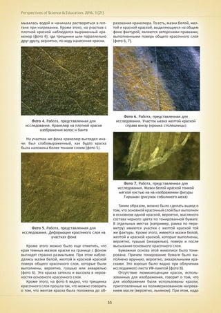 Perspectives of Science & Education. 2016. 3 (21)
55
мывалась водой и начинала растворяться в геп-
тане при нагревании. Кроме этого, на участках с
плотной краской наблюдался выраженный кра-
келюр (фото 4), где трещинки шли параллельно
друг другу, вероятно, по ходу нанесения краски.
Фото 4. Работа, представленная для
исследования. Кракелюр на плотной краске
изображения волос и банта
На участках же фона кракелюр выглядел ина-
че: был слабовыраженный, как будто краска
была наложена более тонким слоем (фото 5).
Фото 5. Работа, представленная для
исследования. Деформация красочного слоя на
участках фона
Кроме этого можно было еще отметить, что
края темных мазков краски на границе с фоном
выглядят странно размытыми. При этом наблю-
дались мазки белой, желтой и красной краской
поверх общего красочного слоя, которые были
выполнены, вероятно, гуашью или акварелью
(фото 6). Эта краска затекла и высохла в неров-
ностях основного красочного слоя.
Кроме этого, на фото 6 видно, что трещинка
красочного слоя прошла так, что можно говорить
о том, что желтая краска была положена до об-
разования кракелюра. То есть, мазки белой, жел-
той и красной краской, выделяющиеся на общем
фоне фактурой, являются авторскими правками,
выполненными поверх общего красочного слоя
(фото 6, 7).
Фото 6. Работа, представленная для
исследования. Участок мазка желтой краской
справа внизу (кромка столешницы)
Фото 7. Работа, представленная для
исследования. Мазки белой краской тонкой
мягкой кистью на на изображении фигуры
Гиршман (рисунок соболиного меха)
Таким образом, можно было сделать вывод о
том, что основной красочный слой был выполнен
в основном одной краской, вероятно, масляного
состава черного цвета по тонированной бумаге.
В отдельных местах (например, рамка по пери-
метру) имеются участки с желтой краской той
же фактуры. Кроме этого, имеются мазки белой,
желтой и красной краской, которые выполнены,
вероятно, гуашью (акварелью), поверх и после
высыхания основного красочного слоя.
Бумажная основа этой живописи была тони-
рована. Причем тонирование бумаги было вы-
полнено вручную, вероятно, акварельными кра-
сками. Это хорошо было видно при облучении
исследуемого листа УФ-лампой (фото 8).
Отсутствие люминесценции красок, исполь-
зованных для изображения, говорит о том, что
для изображения были использованы краски,
приготовленные на полимеризованном нагрева-
нием масле (вероятно, льняном). При этом, надо
 