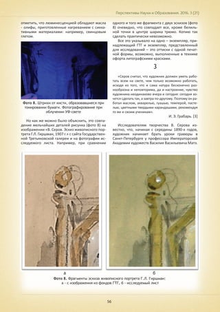 Перспективы Науки и Образования. 2016. 3 (21)
56
отметить, что люминесценцией обладают масла
- олифы, приготовленные нагреванием с сикка-
тивными материалами: например, свинцовым
глетом.
Фото 8. Штрихи от кисти, образовавшиеся при
тонировании бумаги. Фотографирование при
облучении УФ-свете
Но как же можно было объяснить, это совпа-
дение мельчайших деталей рисунка (фото 8) на
изображении «В. Серов. Эскиз живописного пор-
трета Г.Л. Гиршман, 1907 г.» с сайта Государствен-
ной Третьяковской галереи и на фотографии ис-
следуемого листа. Например, при сравнении
одного и того же фрагмента с двух эскизов (фото
8) очевидно, что совпадает все, кроме белиль-
ной точки в центре шарика трюмо. Копию так
сделать практически невозможно.
Все это указывало на одно – экземпляр, при-
надлежащий ГТГ и экземпляр, представленный
для исследований – это оттиски с одной печат-
ной формы, возможно, выполненные в технике
офорта литографскими красками.
3
«Серов считал, что художник должен уметь рабо-
тать всем на свете, чем только возможно работать,
исходя из того, что и сама натура бесконечно раз-
нообразна и неповторима, да и настроение, чувство
художника неодинаково вчера и сегодня: сегодня хо-
чется сделать так, а завтра по-другому. Поэтому он ра-
ботал маслом, акварелью, гуашью, темперой, пасте-
лью, цветными твердыми карандашами, рекомендуя
то же и своим ученикам».
И. Э. Грабарь. [3]
Исследователям творчества В. Серова из-
вестно, что, начиная с середины 1890-х годов,
художник начинает брать уроки гравюры в
Санкт-Петербурге у профессора Императорской
Академии художеств Василия Васильевича Матэ.
Фото 8. Фрагменты эскиза живописного портрета Г.Л. Гиршман:
а - с изображения из фондов ГТГ, б - исследуемый лист
а б
 