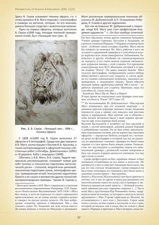 Perspectives of Science & Education. 2016. 3 (21)
57
Здесь В. Серов осваивает технику офорта, т.к. к
этому времени В.В. Матэ перешёл с ксилографии
к гравюре на металле, которая, по его мнению,
давала большее сходство с живописным мазком.
Один из первых офортов, которые выполнил
В. Серов в1896 году, овладев техникой гравиро-
вания иглой, был «Лежащий лев» (рис. 2).
Рис. 2. В. Серов. «Лежащий лев», 1896 г.,
техника офорта
С 1898 по1899 год В. Серов выполнил 17
офортов и 9 литографий. Среди них два портрета
В.В. Матэ, иллюстрации к басням И.А. Крылова, а
также воспроизведения в офортной технике соб-
ственных работ («Октябрь. Домотканово» (1895)
и «В деревне. Баба с лошадью» (1898).
Обучаясь у В.В. Матэ, В.А. Серов, будучи пре-
красным рисовальщиком, осваивает новую для
себя технику и технологию подготовки металли-
ческой доски – стальной, медной или цинковой,
технологию подготовки лаков, литографских кра-
сок, гравирования иглой, технологию подготовки
бумаги и ее сушки и множество других тонкостей
материаловедения гравюры.*
Кроме В. Серова у
* Непосредственно о В.В. Матэ сохранились отдельные
воспоминания современников. Например, П.П. Гнеди-
ча из «Книги жизни. Воспоминания. 1855-1918»: «Матэ
был немец, и хотя он отрекался от своего германского
происхождения, но до конца жизни сохранил акцент
и говорил по-русски далеко нечисто. Он был добро-
душен, отзывчив, приятен в обращении. Мы с ним
сошлись скоро. Из Академии мы шли всегда вместе.
До конки пешком, а потом по Невскому в дилижансе.
Мате различным гравировальным техникам об-
учались М. Добужинский, А.П. Остроумова-Лебе-
дева, К. Сомов и другие художники.
Вот как вспоминал М. Добужинский о перио-
де, когда В.В. Матэ уже стал профессором Ака-
демии художеств:**
«…Он был вообще отличный
Он был обеспечен лучше других учеников Академии.
Ученик гравера Серякова, поступив в Академию, он
сделался учеником Иордана. У Иордана учеников было
мало - особенно таких, которые, подобно Матэ, могли
бы говорить по-немецки. Но Матэ, работая у него, не
оставлял и деревянной гравюры и в этой области вско-
ре перегнал всех своих конкурентов: Зубчанинова, Ра-
шевского и других. Особенно он специализировался
на портрете, и его очень ценили издатели еженедель-
ных журналов именно с этой стороны. Его призвание
угадал раньше всех М.О. Микешин, который в то вре-
мя издавал "Пчелу". Он давал каждую неделю Матэ
тусклую фотографию, изображавшую какого-нибудь
общественного деятеля или генерала, и, слегка прой-
дя его своими аляповатыми штрихами, заказывал на-
гравировать к следующему номеру. Таким образом
молодой гравер зарабатывал рублей 100 в месяц – за-
работок огромный для студента. Микешин, видя его
способности, сказал ему раз:
- Какой вы Матэ! Вы не Матэ, а Перун!
И одно время он подписывал свои гравюры этим име-
нем: это было в "Пчеле" 1877 года» [4].
** Из воспоминаний М. Добужинского: «Мастерская
Матэ помещалась при его казенной квартире — в
длинном круглом коридоре нижнего этажа Академии
художеств, куда я принес ему показать мои рисунки
пером и карандашом. Мои занятия там и общение с
этим милым человеком были у меня первым просве-
том на заре этого периода моей жизни.
Василия Васильевича я полюбил; он был высокий и
худой, с густой шевелюрой, длинной редкой бородой
и добрейшими глазами. Он не был очень замечатель-
ным художником (помню, как он корпел над заказным
офортом — портретом Нобеля, который он с мучени-
ем делал по фотографии и который ему все не удавал-
ся), но деревянные «тоновые» гравюры его были очень
хороши и в свое время были новым словом. Гимнази-
стом лет шестнадцати я скопировал пером его заме-
чательную гравюру с репинской головы запорожца и
был, так сказать, издавна заочно его учеником, что ему
при случае и сказал.
…Среди профессоров он был «крайним левым» и был
человеком отзывчивым на все новое в искусстве. Но
авторитета у него в синклите Академии было мало, так
как его там считали «блаженным». Среди учащихся он
был очень популярен, но учеников у него было мало, я
запомнил только одного – Быстренина.
Бывать у В[асилия] В[асильевича] мне было приятно и
потому, что я мог во время отдыха рассматривать его
многочисленные книги по искусству и гравюры и лю-
боваться предметом моей зависти — большой коллек-
цией забавных русских народных игрушек […] Часто
жена Матэ, круглолицая Ида Романовна, немка, задер-
живала меня на завтрак, за которым я иногда встречал
дружившего с Матэ Серова (приезжая из Москвы, он
останавливался у него или у Дягилева). Серов меня
очень стеснял, он был угрюм и молчалив, и этот страх,
который он внушал, как я узнал, был не только у меня
одного. Изредка я приходил к Матэ вечером, когда по-
 