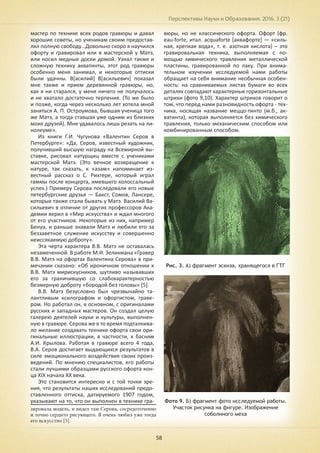 Перспективы Науки и Образования. 2016. 3 (21)
58
мастер по технике всех родов гравюры и давал
хорошие советы, но ученикам своим предостав-
лял полную свободу…Довольно скоро я научился
офорту и гравировал или в мастерской у Матэ,
или носил медные доски домой. Узнал также и
сложную технику акватинты, этот род гравюры
особенно меня занимал, и некоторые оттиски
были удачны. В[асилий] В[асильевич] показал
мне также и прием деревянной гравюры, но,
как я ни старался, у меня ничего не получалось
и не хватало достаточно терпения. (То же было
и позже, когда через несколько лет хотела мной
заняться А. П. Остроумова, бывшая ученица того
же Матэ, а тогда ставшая уже одним из близких
моих друзей). Мне удавалось лишь резать на ли-
нолеуме».
Из книги Г.И. Чугунова «Валентин Серов в
Петербурге»: «Да, Серов, известный художник,
получивший высшую награду на Всемирной вы-
ставке, рисовал натурщиц вместе с учениками
мастерской Матэ. (Это вечное возвращение к
натуре, так сказать, к «азам» напоминает из-
вестный рассказ о С. Рихтере, который играл
гаммы после концерта, имевшего колоссальный
успех.) Примеру Серова последовали его новые
петербургские друзья — Бакст, Сомов, Лансере,
которые также стали бывать у Матэ. Василий Ва-
сильевич в отличие от других профессоров Ака-
демии верил в «Мир искусства» и ждал многого
от его участников. Некоторые из них, например
Бенуа, и раньше знавали Матэ и любили его за
беззаветное служение искусству и совершенно
неиссякаемую доброту».
Эта черта характера В.В. Матэ не оставалась
незамеченной. В работе М.И. Зеликмана «Гравер
В.В. Матэ на офортах Валентина Серова» в при-
мечании сказано: «Об ироничном отношении к
В.В. Матэ мирискусников, шутливо называвших
его за граничившую со слабохарактерностью
безмерную доброту «бородой без головы» [5].
В.В. Матэ безусловно был чрезвычайно та-
лантливым ксилографом и офортистом, граве-
ром. Но работал он, в основном, с оригиналами
русских и западных мастеров. Он создал целую
галерею деятелей науки и культуры, выполнен-
ную в гравюре. Серова же в то время подталкива-
ло желание создавать технике офорта свои ори-
гинальные иллюстрации, в частности, к басням
А.И. Крылова. Работая в гравюре всего 4 года,
В.А. Серов достигает выдающихся результатов в
силе эмоционального воздействия своих произ-
ведений. По мнению специалистов, его работы
стали лучшими образцами русского офорта кон-
ца XIX начала XX века.
Это становится интересно и с той точки зре-
ния, что результаты наших исследований предо-
ставленного оттиска, датируемого 1907 годом,
указывают на то, что он выполнен в технике гра-
зировала модель, и видел там Серова, сосредоточенно
и точно сердито рисующего. Я очень любил уже тогда
его искусство [5].
вюры, но не классического офорта. Офорт (фр.
eau-fortе, итал. acquaforte [аквафорте] — «силь-
ная, крепкая вода», т. е. азотная кислота) – это
гравировальная техника, выполняемая с по-
мощью химического травления металлической
пластины, гравированной по лаку. При внима-
тельном изучении исследуемой нами работы
обращает на себя внимание необычная особен-
ность: на сравниваемых листах бумаги во всех
деталях совпадают характерные горизонтальные
штрихи (фото 9,10). Характер штрихов говорит о
том, что перед нами разновидность офорта - тех-
ника, носящая название меццо-тинто (м.б., ак-
ватинта), которая выполняется без химического
травления, только механическим способом или
комбинированным способом.
Рис. 3. А) фрагмент эскиза, хранящегося в ГТГ
Фото 9. Б) фрагмент фото исследуемой работы.
Участок рисунка на фигуре. Изображение
соболиного меха
 