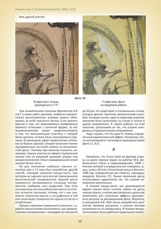 Perspectives of Science & Education. 2016. 3 (21)
59
Или, другой участок:
Фото 10
В) фрагмент эскиза,
хранящегося в ГТГ
Г) фрагмент фото
исследуемой работы
При внимательном изучении фрагментов А,В
и Б,Г а также работ целиком, элементы горизон-
тально расположенных штрихов можно обна-
ружить на всей плоскости листов. Если принять
версию о том, что сравниваемые изображения
являются оттисками с печатной формы, то все
вышеизложенное может свидетельствовать
о том, что металлическая пластина, с которой
были сделаны оттиски была заштрихована (зер-
нена). В самом деле, офорт предполагает отпеча-
ток на бумаге краской, которая заполняет тонкие
протравленные кислотой штрихи на металличе-
ской доске. Поэтому при желании получить, на-
пример, темные участки на офорте (травленном
штрихе или на резцовой гравюре) штрихи или
микроскопические точки гравировальной иглой
наносят более часто.
Но для получения глубокого черного от-
печатка уже в 17 веке был разработан другой
способ, носящий название меццо-тинто, при
котором на заранее насеченной гранильником
металлической полированной медной доске
неровности заглаживаются стальным инстру-
ментом: шабером, или гладилкой. При этом
заглаженные или выскобленные места на отти-
ске остаются светлыми, потому, что с них сни-
мается тампоном краска, а на рифленых в той
или иной мере поверхностях краска остается в
углублениях.
Процесс зернения поверхности пластины, т.е.
работа гранильником выполняется, как правило,
в разных направлениях с проходом по плоскости
до 50 раз. Но существуют и специальные станки,
которые делают зернение механическим спосо-
бом. В нашем случае, судя по характеру штрихов,
зернение было выполнено на станке и только в
одном направлении. В. Серов работал на этой
пластине, расположив ее так, что штрихи нахо-
дились в горизонтальном направлении.
Надо сказать, что это дало В. Серову опреде-
ленный художественный эффект. Например, поч-
ти неотличимый от настоящего карандаша штрих
(фото 11, В,Г).
4
Оказалось, что точно такая же фактура штри-
ха на доске хорошо видна на работах М.В. До-
бужинского «Окно в парикмахерской», 1906 г.,
техника которой в определена как «акварель, гу-
ашь, уголь» [6] или «Стеклянная улица в Вильно»
1906 год, определенная как «Картон, карандаш,
акварель, белила» [7]. Только зерненная доска
использована художником так, что штрихи на-
правлены вертикально.
В технике меццо-тинто, как разновидности
офорта можно было сначала набить на доску
черную краску, а потом уже раскрасить доску как
монотипию для получения эффекта одноцвет-
ного рисунка на раскрашенном фоне. Вероятно,
в мастерской В.В. Матэ было разработано мно-
жество приемов раскраски, и разные мастера
выполняли их по своему вкусу. В технике меццо-
тинто можно было добиться правильных полуто-
 