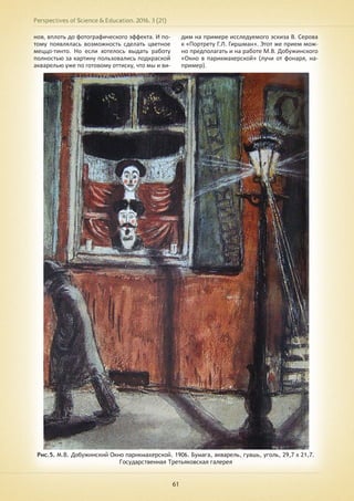 Perspectives of Science & Education. 2016. 3 (21)
61
нов, вплоть до фотографического эффекта. И по-
тому появлялась возможность сделать цветное
меццо-тинто. Но если хотелось выдать работу
полностью за картину пользовались подкраской
акварелью уже по готовому оттиску, что мы и ви-
дим на примере исследуемого эскиза В. Серова
к «Портрету Г.Л. Гиршман». Этот же прием мож-
но предполагать и на работе М.В. Добужинского
«Окно в парикмахерской» (лучи от фонаря, на-
пример).
Рис.5. М.В. Добужинский Окно парикмахерской. 1906. Бумага, акварель, гуашь, уголь, 29,7 х 21,7.
Государственная Третьяковская галерея
 