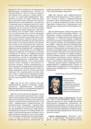 Perspectives of Science & Education. 2016. 4 (22)
75
документы. Тем не мнение это не противоречит
действующему законодательству. Поэтому, на
текущий момент, о том, что какие-то ограниче-
ния должны быть приняты и создан реестр, я
не знаю, но в целом идею поддерживаю. Един-
ственное, что здесь не нужно, наверное, было
бы не перегибать палку, поскольку мы, Торгово-
промышленная палата, работаем с этим уже три
с половиной года и стараемся делать это ответ-
ственно. Хотелось бы, чтобы объединения рабо-
тодателей, как это и указано в 96 статье Закона
об Образования, имели возможность доступа в
этот реестр, если он будет создан, поскольку у
нас есть достаточный опыт и нам эта процедура
очень интересна. С другой стороны, тех, кто де-
лает это некачественно, нужно будет ввести соот-
ветствующие оценки, критерии, делать включе-
ние на основании мониторинга уже имеющегося
опыта работ. Не усложнять доступ в этот реестр,
тем, кто делает это качественно. Вот, такое мне-
ние. Есть еще другой вариант: право проведения
профессионально-общественной аккредитации
будут иметь те организации, по тем профессио-
нальным стандартам, по которым они получили
полномочия от советов по профессиональным
квалификациям. Мы здесь тоже видим некото-
рые сложности, потому что процедура профес-
сионально-общественной аккредитации носит
межотраслевой характер, то есть в ней большее
значение имеет методика и качественные от-
раслевые эксперты, нежели принадлежность и
опыт проведения аккредитации в конкретной от-
расли. Поэтому мы считаем важным, чтобы это
право проведения имели не только отраслевые
структуры типа национального агентства каче-
ства сварки, национальной фармацевтической
палаты, но и межотраслевые структуры работо-
дателей, такие как РСПП, ТПП РФ и «ОПОРА Рос-
сии».
ПНО: Как бы вы могли оценить или про-
комментировать уровень мотивации профес-
сиональных образовательных организаций
Воронежской области к прохождению професси-
онально-общественной аккредитации?
ВВ: Я бы мог его оценить как средний. С одной
стороны они получают реальные плюсы в виде
аудита своей документации у сторонних профес-
сиональных экспертов, помощь в анализе рынка
труда и в устранении всех несоответствий, в том
числе с федеральными государственными об-
разовательными стандартами. С другой сторо-
ны, мы не видим пока достаточной помощи им
при распределении контрольных цифр приема.
На федеральном уровне эта помощь более оче-
видна, на региональном менее очевидна. Кто-то
даже иногда высказывается о том, что это подме-
няет процедуру государственной аккредитации,
с чем я в корне не согласен. Поэтому уровень
мотивации образовательных организаций оце-
ниваю как средний, но мы боремся за то, чтобы
статус этой процедуры повышался.
ПНО: Как известно цель профессионально-
общественной аккредитации не поиск недостат-
ков, а помощь в оценке и совершенствовании
программ. Какие рекомендации вы могли бы
дать по совершенствованию системы качества
подготовки специалистов в Воронежском госу-
дарственном промышленно-гуманитарном кол-
ледже?
ВВ: Те рекомендации, которые мы даем стан-
дартно по большинству программ. Первое – это
мониторинг центров независимой оценки ква-
лификаций по профессиональным профильным
стандартам и в пилотном режиме направлять
лучших выпускников и преподавателей, в нашем
или в других регионах, для прохождения оцен-
ки. Второе – повышать уровень взаимодействия
работодателя, расширять перечень партнеров,
потому что большинство организаций хоть и ка-
чественно взаимодействуют, но снова упираются
на 3-5 ключевых партнеров. Тем не менее, рынок
гораздо шире и зачастую это требует дополни-
тельного времени. Третье – это развивать общие
компетенции выпускников, навыки ведения по-
иска работы, ведения переговоров, самопрезен-
тации и другие общие компетенции. Четвертое
– повышать уровень работы подразделений по
трудоустройству и профориентации, потому что
в ряде учебных заведений это заканчивается на
привлечении абитуриентов и на экскурсиях на
предприятия.
Интервью с Евгенией Талицких
Перспективы Науки и Образования: 28 мая
2013 года в Санкт-Петербурге, прошли обще-
ственные слушания на тему: Профессиональная
общественная аккредитация инженерных об-
разовательных программ, на которых, одним из
предложений было создание национального ре-
естра организаций проводящих профессиональ-
ную общественную аккредитацию, насколько это
актуально сейчас?
Евгения Владимировна: Актуально, пото-
му что те организации, объединения работо-
дателя, которые проводят профессиональную
Талицких Евгения
Владимировна
– заместитель
руководителя Центра
делового образования
Союза «Торгово-
промышленная палата
Воронежской области»
 