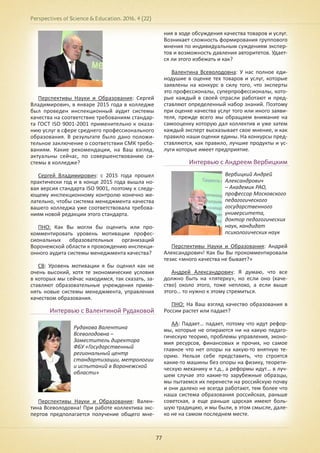 Perspectives of Science & Education. 2016. 4 (22)
77
Перспективы Науки и Образования: Сергей
Владимирович, в январе 2015 года в колледже
был проведен инспекционный аудит системы
качества на соответствие требованиям стандар-
та ГОСТ ISO 9001-2001 применительно к оказа-
нию услуг в сфере среднего профессионального
образования. В результате было дано положи-
тельное заключение о соответствии СМК требо-
ваниям. Какие рекомендации, на Ваш взгляд,
актуальны сейчас, по совершенствованию си-
стемы в колледже?
Сергей Владимирович: с 2015 года прошел
практически год и в конце 2015 года вышла но-
вая версия стандарта ISO 9001, поэтому к следу-
ющему инспекционному контролю конечно же-
лательно, чтобы система менеджмента качества
вашего колледжа уже соответствовала требова-
ниям новой редакции этого стандарта.
ПНО: Как Вы могли бы оценить или про-
комментировать уровень мотивации профес-
сиональных образовательных организаций
Воронежской области к прохождению инспекци-
онного аудита системы менеджмента качества?
СВ: Уровень мотивации я бы оценил как не
очень высокий, хотя те экономические условия
в которых мы сейчас находимся, так сказать, за-
ставляют образовательные учреждения приме-
нять новые системы менеджмента, управления
качеством образования.
Интервью с Валентиной Рудаковой
Перспективы Науки и Образования: Вален-
тина Всеволодовна! При работе коллектива экс-
пертов предполагается получение общего мне-
ния в ходе обсуждения качества товаров и услуг.
Возникает сложность формирования группового
мнения по индивидуальным суждениям экспер-
тов и возможность давления авторитетов. Удает-
ся ли этого избежать и как?
Валентина Всеволодовна: У нас полное еди-
нодушие в оценке тех товаров и услуг, которые
заявлены на конкурс в силу того, что эксперты
это профессионалы, суперпрофессионалы, кото-
рые каждый в своей отрасли работают и пред-
ставляют определенный набор знаний. Поэтому
при оценке качества услуг того или иного заяви-
теля, прежде всего мы обращаем внимание на
самооценку которую дал коллектив и уже затем
каждый эксперт высказывает свое мнение, и как
правило наши оценки едины. На конкурсы пред-
ставляются, как правило, лучшие продукты и ус-
луги которые имеет предприятие.
Интервью с Андреем Вербицким
Перспективы Науки и Образования: Андрей
Александрович! Как бы Вы прокомментировали
тезис «много качества не бывает?»
Андрей Александрович: Я думаю, что все
должно быть на «пятерку», но если оно (каче-
ство) около этого, тоже неплохо, а если выше
этого… то нужно к этому стремиться.
ПНО: На Ваш взгляд качество образования в
России растет или падает?
АА: Падает… падает, потому что идут рефор-
мы, которые не опираются ни на какую педаго-
гическую теорию, проблемы управления, эконо-
мия ресурсов, финансовых и прочих, но самое
главное что нет опоры на какую-то внятную те-
орию. Нельзя себе представить, что строятся
какие-то машины без опоры на физику, теорети-
ческую механику и т.д., а реформы идут… в луч-
шем случае это какие-то зарубежные образцы,
мы пытаемся их перенести на российскую почву
и они далеко не всегда работают, тем более что
наша система образования российская, раньше
советская, а еще раньше царская имеют боль-
шую традицию, и мы были, в этом смысле, дале-
ко не на самом последнем месте.
Рудакова Валентина
Всеволодовна –
Заместитель директора
ФБУ «Государственный
региональный центр
стандартизации, метрологии
и испытаний в Воронежской
области»
Вербицкий Андрей
Александрович
– Академик РАО,
профессор Московского
педагогического
государственного
университета,
доктор педагогических
наук, кандидат
психологических наук
 
