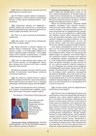 Перспективы Науки и Образования. 2016. 4 (22)
78
ПНО: Можно ли обеспечить высокое качество
образования по низкой цене?
АА: Нет. Можно сделать ремонт в квартире –
просто покрасить, а можно сделать европейский
ремонт, а чтобы сделать хороший ремонт – нуж-
ны деньги.
ПНО: Существует мнение, что профессия –
учитель, работа для энтузиастов, и, несмотря на
обещания правительства, зарплата педагогов ни-
когда не будет достойной. Так ли это?
АА: Пока я не вижу перспектив ближайшего
повышения.
ПНО: Мы знаем, что часто были в Воронеже.
Меняется ли город, люди?
АА: Город меняется в лучшую сторону, ста-
новится более интересным, улицы, дороги не
совсем, а люди… я не вижу среди людей что-то
такое в худшую сторону. Воронеж – это вообще
город очень стойкий, патриотичный, и вообще
переживающий за страну, за образование.
ПНО: Если на пару пришел один студент, как
Вы считаете должен ли преподаватель прово-
дить лекцию или отпустить его? Были в вашей
практике такие случаи?
АА: Должен проводить лекцию. Не было таких
случаев. К сожалению, такое бывает, особенно
на заочном отделении.
ПНО: Как известно, первый контакт с аудито-
рией Вы нередко начинаете с песни или романса.
Какие именно песни вы поете? Есть те, которые
производят наибольший педагогический эффект?
АА: (смеется) Я пою русские песни, романсы…
они создают психологический комфорт, сокра-
щают дистанцию и включают людей в работу.
Интервью с Николаем Пересадиным
Перспективы Науки и Образования: Николай
Александрович, как бы Вы прокомментировали
тезис «Много качества не бывает»?
Николай Александрович: Дело в том, что во-
обще в мире все множественно. Даже то, что
мы с вами разговариваем, 10 секунд назад мы
с вами только познакомились, и в продолжение
интервью у нас в разговоре получится и появится
большое количество разных множеств, которые
между нами образуют какие-то связи.
Много ли качества бывает… Возьмем любой
предмет, например, книгу. Сколько качеств в
этой книге мы можем найти? Первое – это бума-
га книги, второе – это книга научная, третье – это
книга, выполненная по определенному стандар-
ту и т.д. То есть если углубляться в любой пред-
мет вообще, можно найти множество граней.
Если под качеством понимать грани этого обра-
зования, предмета или факта явления, то в нем
можно выискать полифоничность. То есть, нет
ничего такого, чтобы оно было однозначным.
Это кстати, любимое выражение Жириновского.
Если кратко резюмировать ответ на это во-
прос, мы этот тезис можем продолжить дальше.
Качество – это необъятное явление, его исчер-
пать вообще сложно, потому что чем дальше мы
будем уходить за горизонт, тем больше будет у
нас появляться качеств. Поэтому, если вернутся
к материалам нашего сегодняшнего собрания
и к этой грандиозной конференции, которая се-
годня так удачно проходит, то надо ответить на
то, что качество данного события упирается в
то, что в будущем, как сегодня сказал академик
А.А.Вербицкий, меня будут ставить через 50 лет
рядом с Я.А.Коменским, а через 20 лет, возмож-
но, кто-нибудь станет, допустим, президентом
республики Зимбабве, этого никто еще не знает,
или вы станете 1-ой женщиной, которая покори-
ла просторы Венеры и т.д. То есть качество в себе
содержит зародыш будущего, а какое будет буду-
щее, оно нам неизвестно, это неопределенно. И
в этом его ценность.
ПНО: На Ваш взгляд, качество образования в
России растет или падает?
НА: В России, как и в любой другой стране, оно
многогранно, нельзя его одной краской какой-то
пометить или в один какой-то рейтинг устано-
вить. Если брать по критерию нобелевских лау-
реатов, то наша страна, конечно, отстает даже от
такой страны как Германия, хотя, допустим, мно-
гие немцы у нас учатся в чем-то. Поэтому взять
один какой-то стандарт или какую-то единую ма-
трицу наложить на все сложно. Мне кажется, и
сегодня это было в докладах конференции, когда
инновационное направление, которое предпо-
лагается в нашем образовании, школа Шатского
и других ученых, все то, что смотрит за горизон-
ты, предлагает свежий взгляд. Американцы в
этом плане очень прагматичные люди, они сра-
зу собираются вокруг какого-либо направления,
если чувствуют, что там что-то кроется очень ин-
тересное, и даже денежное перспективное.
Пересадин Николай
Александрович –
Профессор, доктор
медицинских
наук, ГБПОУ ВО
«Бутурлиновский
медицинский
техникум»
 