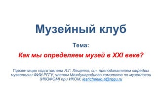 Музейный клуб
Тема:
Как мы определяем музей в XXI веке?
Презентация подготовлена А.Г. Лещенко, ст. преподавателем кафедры
музеологии ФИИ РГГУ, членом Международного комитета по музеологии
(ИКОФОМ) при ИКОМ, leshchenko.a@rggu.ru
 