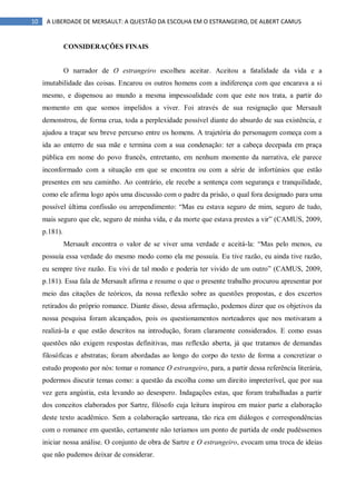10 A LIBERDADE DE MERSAULT: A QUESTÃO DA ESCOLHA EM O ESTRANGEIRO, DE ALBERT CAMUS
CONSIDERAÇÕES FINAIS
O narrador de O estrangeiro escolheu aceitar. Aceitou a fatalidade da vida e a
imutabilidade das coisas. Encarou os outros homens com a indiferença com que encarava a si
mesmo, e dispensou ao mundo a mesma impessoalidade com que este nos trata, a partir do
momento em que somos impelidos a viver. Foi através de sua resignação que Mersault
demonstrou, de forma crua, toda a perplexidade possível diante do absurdo de sua existência, e
ajudou a traçar seu breve percurso entre os homens. A trajetória do personagem começa com a
ida ao enterro de sua mãe e termina com a sua condenação: ter a cabeça decepada em praça
pública em nome do povo francês, entretanto, em nenhum momento da narrativa, ele parece
inconformado com a situação em que se encontra ou com a série de infortúnios que estão
presentes em seu caminho. Ao contrário, ele recebe a sentença com segurança e tranquilidade,
como ele afirma logo após uma discussão com o padre da prisão, o qual fora designado para uma
possível última confissão ou arrependimento: “Mas eu estava seguro de mim, seguro de tudo,
mais seguro que ele, seguro de minha vida, e da morte que estava prestes a vir” (CAMUS, 2009,
p.181).
Mersault encontra o valor de se viver uma verdade e aceitá-la: “Mas pelo menos, eu
possuía essa verdade do mesmo modo como ela me possuía. Eu tive razão, eu ainda tive razão,
eu sempre tive razão. Eu vivi de tal modo e poderia ter vivido de um outro” (CAMUS, 2009,
p.181). Essa fala de Mersault afirma e resume o que o presente trabalho procurou apresentar por
meio das citações de teóricos, da nossa reflexão sobre as questões propostas, e dos excertos
retirados do próprio romance. Diante disso, dessa afirmação, podemos dizer que os objetivos da
nossa pesquisa foram alcançados, pois os questionamentos norteadores que nos motivaram a
realizá-la e que estão descritos na introdução, foram claramente considerados. E como essas
questões não exigem respostas definitivas, mas reflexão aberta, já que tratamos de demandas
filosóficas e abstratas; foram abordadas ao longo do corpo do texto de forma a concretizar o
estudo proposto por nós: tomar o romance O estrangeiro, para, a partir dessa referência literária,
podermos discutir temas como: a questão da escolha como um direito impreterível, que por sua
vez gera angústia, esta levando ao desespero. Indagações estas, que foram trabalhadas a partir
dos conceitos elaborados por Sartre, filósofo cuja leitura inspirou em maior parte a elaboração
deste texto acadêmico. Sem a colaboração sartreana, tão rica em diálogos e correspondências
com o romance em questão, certamente não teríamos um ponto de partida de onde pudéssemos
iniciar nossa análise. O conjunto de obra de Sartre e O estrangeiro, evocam uma troca de ideias
que não pudemos deixar de considerar.
 