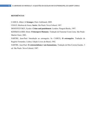 11 A LIBERDADE DE MERSAULT: A QUESTÃO DA ESCOLHA EM O ESTRANGEIRO, DE ALBERT CAMUS
REFERÊNCIAS
CAMUS, Albert. L’étranger. Paris: Gallimard, 2009.
CHAUÍ, Marilena de Souza. Sartre. São Paulo: Nova Cultural, 1987.
DOSTOYEVSKY, Fyodor. Crime and punishment. London: Penguin Books, 1997.
KIERKEGAARD, Sören. O desespero Humano. Tradução de Fransmar Costa Lima. São Paulo:
Martin Claret, 2001.
SARTRE, Jean-Paul. Introdução ao estrangeiro. In: CAMUS, O estrangeiro. Tradução de
Rogério Fernandes. Lisboa: Edição Livros do Brasil, 1942.
SARTRE, Jean-Paul. O existencialismo é um humanismo. Tradução de Rita Correia Guedes. 3
ed. São Paulo: Nova Cultural, 1987.
 