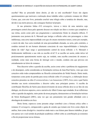2 A LIBERDADE DE MERSAULT: A QUESTÃO DA ESCOLHA EM O ESTRANGEIRO, DE ALBERT CAMUS
escolha? Mas ao prescindir deste direito, já não se está escolhendo? Esses são alguns
questionamentos que motivam a realização desse trabalho sobre o primeiro romance de Albert
Camus, que, com este livro, pretendia concluir uma trilogia sobre a temática do absurdo, mas,
devido à sua morte precoce, não conseguiu finalizar tal projeto.
Já nas primeiras linhas d‟O estrangeiro, tem-se o início de uma narrativa cujo
personagem central choca pelo aparente descaso em relação aos fatos e eventos que compõem a
sua rotina, assim como pelo seu pragmatismo e automatismo frente às situações difíceis. É
justamente essa postura do S. Mersault que instiga a reflexão sobre este personagem: a clara
indiferença, uma certa impessoalidade com que ele encara momentos tensos, como por exemplo,
a morte da mãe. Isso seria resultado de uma personalidade alienada, ou seria, pelo contrário, a
conduta racional de um homem altamente consciente de suas impossibilidades e limitações
diante da vida? Aqui surge o questionamento central da nossa reflexão: o S. Mersault é
fatidicamente indiferente a sua vida ou escolhe sê-lo? E se escolhe ser assim, então talvez tal
posicionamento aparentemente neutro seja, na verdade, uma escolha consciente de encarar a
realidade, como mais uma forma de interagir com o mundo, conduta esta que provoca um
estranhamento no leitor do romance.
Para discorrer sobre a questão da escolha, assim como sobre o problema do engajamento
e do desamparo, serão consideradas as formulações teóricas de Jean-Paul Sartre, visto que estes
conceitos estão todos compreendidos na filosofia existencialista do Nobel francês. Deste modo,
tomaremos como ponto de partida para nossa reflexão sobre O estrangeiro, a elaboração desses
conceitos presentes na obra O existencialismo é um humanismo (1987), livro com o qual Sartre
introduz sua teoria existencialista e discorre sobre seus principais pontos. A escolha da
contribuição filosófica de Sartre para desenvolvimento da nossa reflexão deve-se ao fato de esta
dialogar, em diversos aspectos, com a narrativa de Albert Camus aqui estudada. Já ao refletirmos
sobre a questão da angústia, outro ponto da nossa pesquisa, destacaremos as formulações teóricas
de Sören Kierkegaard (2001), uma vez que seu pensamento tem grande afinidade com a
abordagem da temática em foco.
Desta forma, espera-se como presente artigo contribuir com a fortuna crítica sobre o
romance O estrangeiro, enriquecendo a gama de estudos que tomam este livro como objeto de
análise, bem como divulgá-lo e incentivar ainda mais a sua leitura para futuros trabalhos, já que
este parece ser o real sentido da produção acadêmica: refletir sobre as contribuições já existentes
a fim de proporcionar novas leituras.
 