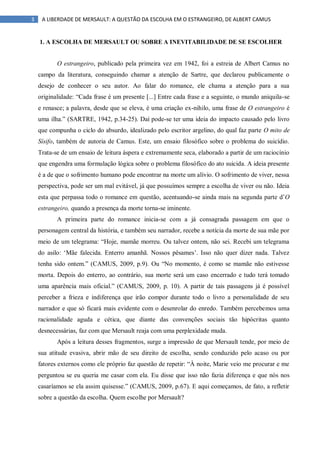 3 A LIBERDADE DE MERSAULT: A QUESTÃO DA ESCOLHA EM O ESTRANGEIRO, DE ALBERT CAMUS
1. A ESCOLHA DE MERSAULT OU SOBRE A INEVITABILIDADE DE SE ESCOLHER
O estrangeiro, publicado pela primeira vez em 1942, foi a estreia de Albert Camus no
campo da literatura, conseguindo chamar a atenção de Sartre, que declarou publicamente o
desejo de conhecer o seu autor. Ao falar do romance, ele chama a atenção para a sua
originalidade: “Cada frase é um presente [...] Entre cada frase e a seguinte, o mundo aniquila-se
e renasce; a palavra, desde que se eleva, é uma criação ex-nihilo, uma frase de O estrangeiro é
uma ilha.” (SARTRE, 1942, p.34-25). Daí pode-se ter uma ideia do impacto causado pelo livro
que compunha o ciclo do absurdo, idealizado pelo escritor argelino, do qual faz parte O mito de
Sísifo, também de autoria de Camus. Este, um ensaio filosófico sobre o problema do suicídio.
Trata-se de um ensaio de leitura áspera e extremamente seca, elaborado a partir de um raciocínio
que engendra uma formulação lógica sobre o problema filosófico do ato suicida. A ideia presente
é a de que o sofrimento humano pode encontrar na morte um alívio. O sofrimento de viver, nessa
perspectiva, pode ser um mal evitável, já que possuímos sempre a escolha de viver ou não. Ideia
esta que perpassa todo o romance em questão, acentuando-se ainda mais na segunda parte d‟O
estrangeiro, quando a presença da morte torna-se iminente.
A primeira parte do romance inicia-se com a já consagrada passagem em que o
personagem central da história, e também seu narrador, recebe a notícia da morte de sua mãe por
meio de um telegrama: “Hoje, mamãe morreu. Ou talvez ontem, não sei. Recebi um telegrama
do asilo: „Mãe falecida. Enterro amanhã. Nossos pêsames‟. Isso não quer dizer nada. Talvez
tenha sido ontem.” (CAMUS, 2009, p.9). Ou “No momento, é como se mamãe não estivesse
morta. Depois do enterro, ao contrário, sua morte será um caso encerrado e tudo terá tomado
uma aparência mais oficial.” (CAMUS, 2009, p. 10). A partir de tais passagens já é possível
perceber a frieza e indiferença que irão compor durante todo o livro a personalidade de seu
narrador e que só ficará mais evidente com o desenrolar do enredo. Também percebemos uma
racionalidade aguda e cética, que diante das convenções sociais tão hipócritas quanto
desnecessárias, faz com que Mersault reaja com uma perplexidade muda.
Após a leitura desses fragmentos, surge a impressão de que Mersault tende, por meio de
sua atitude evasiva, abrir mão de seu direito de escolha, sendo conduzido pelo acaso ou por
fatores externos como ele próprio faz questão de repetir: “À noite, Marie veio me procurar e me
perguntou se eu queria me casar com ela. Eu disse que isso não fazia diferença e que nós nos
casaríamos se ela assim quisesse.” (CAMUS, 2009, p.67). E aqui começamos, de fato, a refletir
sobre a questão da escolha. Quem escolhe por Mersault?
 
