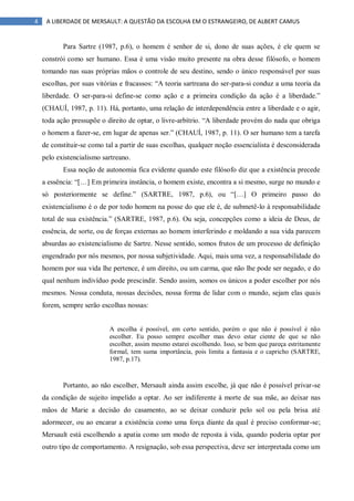 4 A LIBERDADE DE MERSAULT: A QUESTÃO DA ESCOLHA EM O ESTRANGEIRO, DE ALBERT CAMUS
Para Sartre (1987, p.6), o homem é senhor de si, dono de suas ações, é ele quem se
constrói como ser humano. Essa é uma visão muito presente na obra desse filósofo, o homem
tomando nas suas próprias mãos o controle de seu destino, sendo o único responsável por suas
escolhas, por suas vitórias e fracassos: “A teoria sartreana do ser-para-si conduz a uma teoria da
liberdade. O ser-para-si define-se como ação e a primeira condição da ação é a liberdade.”
(CHAUÍ, 1987, p. 11). Há, portanto, uma relação de interdependência entre a liberdade e o agir,
toda ação pressupõe o direito de optar, o livre-arbítrio. “A liberdade provém do nada que obriga
o homem a fazer-se, em lugar de apenas ser.” (CHAUÍ, 1987, p. 11). O ser humano tem a tarefa
de constituir-se como tal a partir de suas escolhas, qualquer noção essencialista é desconsiderada
pelo existencialismo sartreano.
Essa noção de autonomia fica evidente quando este filósofo diz que a existência precede
a essência: “[…] Em primeira instância, o homem existe, encontra a si mesmo, surge no mundo e
só posteriormente se define.” (SARTRE, 1987, p.6), ou “[…] O primeiro passo do
existencialismo é o de por todo homem na posse do que ele é, de submetê-lo à responsabilidade
total de sua existência.” (SARTRE, 1987, p.6). Ou seja, concepções como a ideia de Deus, de
essência, de sorte, ou de forças externas ao homem interferindo e moldando a sua vida parecem
absurdas ao existencialismo de Sartre. Nesse sentido, somos frutos de um processo de definição
engendrado por nós mesmos, por nossa subjetividade. Aqui, mais uma vez, a responsabilidade do
homem por sua vida lhe pertence, é um direito, ou um carma, que não lhe pode ser negado, e do
qual nenhum indivíduo pode prescindir. Sendo assim, somos os únicos a poder escolher por nós
mesmos. Nossa conduta, nossas decisões, nossa forma de lidar com o mundo, sejam elas quais
forem, sempre serão escolhas nossas:
A escolha é possível, em certo sentido, porém o que não é possível é não
escolher. Eu posso sempre escolher mas devo estar ciente de que se não
escolher, assim mesmo estarei escolhendo. Isso, se bem que pareça estritamente
formal, tem suma importância, pois limita a fantasia e o capricho (SARTRE,
1987, p.17).
Portanto, ao não escolher, Mersault ainda assim escolhe, já que não é possível privar-se
da condição de sujeito impelido a optar. Ao ser indiferente à morte de sua mãe, ao deixar nas
mãos de Marie a decisão do casamento, ao se deixar conduzir pelo sol ou pela brisa até
adormecer, ou ao encarar a existência como uma força diante da qual é preciso conformar-se;
Mersault está escolhendo a apatia como um modo de reposta à vida, quando poderia optar por
outro tipo de comportamento. A resignação, sob essa perspectiva, deve ser interpretada como um
 