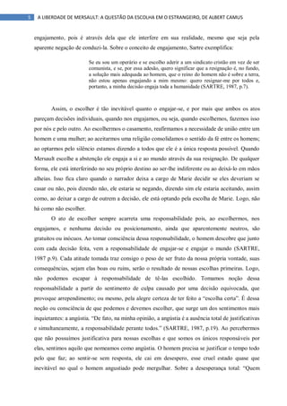 5 A LIBERDADE DE MERSAULT: A QUESTÃO DA ESCOLHA EM O ESTRANGEIRO, DE ALBERT CAMUS
engajamento, pois é através dela que ele interfere em sua realidade, mesmo que seja pela
aparente negação de conduzi-la. Sobre o conceito de engajamento, Sartre exemplifica:
Se eu sou um operário e se escolho aderir a um sindicato cristão em vez de ser
comunista, e se, por essa adesão, quero significar que a resignação é, no fundo,
a solução mais adequada ao homem, que o reino do homem não é sobre a terra,
não estou apenas engajando a mim mesmo: quero resignar-me por todos e,
portanto, a minha decisão engaja toda a humanidade (SARTRE, 1987, p.7).
Assim, o escolher é tão inevitável quanto o engajar-se, e por mais que ambos os atos
pareçam decisões individuais, quando nos engajamos, ou seja, quando escolhemos, fazemos isso
por nós e pelo outro. Ao escolhermos o casamento, reafirmamos a necessidade de união entre um
homem e uma mulher; ao aceitarmos uma religião consolidamos o sentido da fé entre os homens;
ao optarmos pelo silêncio estamos dizendo a todos que ele é a única resposta possível. Quando
Mersault escolhe a abstenção ele engaja a si e ao mundo através da sua resignação. De qualquer
forma, ele está interferindo no seu próprio destino ao ser-lhe indiferente ou ao deixá-lo em mãos
alheias. Isso fica claro quando o narrador deixa a cargo de Marie decidir se eles deveriam se
casar ou não, pois dizendo não, ele estaria se negando, dizendo sim ele estaria aceitando, assim
como, ao deixar a cargo de outrem a decisão, ele está optando pela escolha de Marie. Logo, não
há como não escolher.
O ato de escolher sempre acarreta uma responsabilidade pois, ao escolhermos, nos
engajamos, e nenhuma decisão ou posicionamento, ainda que aparentemente neutros, são
gratuitos ou inócuos. Ao tomar consciência dessa responsabilidade, o homem descobre que junto
com cada decisão feita, vem a responsabilidade de engajar-se e engajar o mundo (SARTRE,
1987 p.9). Cada atitude tomada traz consigo o peso de ser fruto da nossa própria vontade, suas
consequências, sejam elas boas ou ruins, serão o resultado de nossas escolhas primeiras. Logo,
não podemos escapar à responsabilidade de tê-las escolhido. Tomamos noção dessa
responsabilidade a partir do sentimento de culpa causado por uma decisão equivocada, que
provoque arrependimento; ou mesmo, pela alegre certeza de ter feito a “escolha certa”. É dessa
noção ou consciência de que podemos e devemos escolher, que surge um dos sentimentos mais
inquietantes: a angústia. “De fato, na minha opinião, a angústia é a ausência total de justificativas
e simultaneamente, a responsabilidade perante todos.” (SARTRE, 1987, p.19). Ao percebermos
que não possuímos justificativa para nossas escolhas e que somos os únicos responsáveis por
elas, sentimos aquilo que nomeamos como angústia. O homem precisa se justificar o tempo todo
pelo que faz; ao sentir-se sem resposta, ele cai em desespero, esse cruel estado quase que
inevitável no qual o homem angustiado pode mergulhar. Sobre a desesperança total: “Quem
 