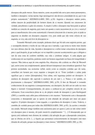 6 A LIBERDADE DE MERSAULT: A QUESTÃO DA ESCOLHA EM O ESTRANGEIRO, DE ALBERT CAMUS
desespera não pode morrer. Dessa maneira, como um punhal não serve para matar pensamentos,
também o desespero, verme mortal, fogo inextinguível, não devora a eternidade do eu, que é seu
próprio sustentáculo.” (KIERKEGAARD, 2001, p.24). Angústia e desespero andam juntos,
ambos nascem da perplexidade do homem diante de si mesmo. Quando nos encaramos de
verdade, percebemos o quão sós estamos. A citação é sobre o desespero mas bem pode se aplicar
também ao conceito de angústia, pois tanto um quanto o outro necessitam do eu vivo e sensível
para se manifestarem, têm como sustentáculo o homem consciente de si mesmo; pois só pode se
angustiar ou desabar em desespero enquanto vivo, pois ainda que não tome ciência de sua
angústia, se vive, não está livre de desesperar-se.
Tomando Mersault como exemplo, podemos dizer que há nele uma angústia perene, que
o acompanha durante o trecho de sua vida que nos é narrada, e que torna-se muito mais latente
nos seus últimos dias de vida, fazendo-o desesperar-se e enfim tomar consciência do desespero
para o qual desperta, já que acaba por ver-se impelido a encarar acontecimentos que o obrigam a
sair de uma zona de conforto mórbido, sua vida e cotidiano antigos. A cada página que
conhecemos de sua trajetória, podemos sentir um homem angustiado em busca de tranquilidade e
repouso. Mas trata-se aqui de uma angústia fria, silenciosa, não evidente no olhar de Mersault
que, assim como seu comportamento, apenas deixam transparecer uma estranheza ignorável. Sua
postura acomodada, sua economia verbal, assim como as emoções contidas que ele sente,
camuflam um homem por vezes inquieto e inseguro de si: “Estar confiado e calmo pode
significar que o somos [desesperados]. Esta calma, esta segurança podem ser desespero. A
ausência de desespero não equivale à ausência de um mal […]. Nunca o ter sentido, eis
precisamente o desespero.” (KIERKEGAARD, 2001, p.29). O fato de Mersault ir tomando
conhecimento de sua angústia e consequentemente, seu desespero, faz dele um ser cada vez mais
lógico e racional. Consequentemente, ele passa a conhecer-se por completo através de seu
sofrimento. Essa consciência plena de si, do próprio estado de desespero é, para Kierkegaard
(2001), o caminho mais sábio para enfrentarmos a nós mesmos: “Juntamente com o desesperado
consciente, o desesperado que se ignora só está afastado da salvação por mais um passo
negativo. O próprio desespero é uma negação, e a ignorância do desespero é outra. Todavia, o
caminho da verdade passa por todas elas (KIERKEGAARD, 2001, p.45). Ao aceitar e entender
seu estado, Mersault atinge também uma autonomia para ser quem é, pois ao não tentar omitir
seu desespero para si mesmo, ele pode encará-lo completamente: “ […] O desesperado que se
ignora está realmente mais distante da verdade e da salvação do que o desesperado consciente,
que se obstina em sê-lo. […] Aquele que permanece conscientemente no desespero está mais
distante da salvação, porque seu desespero é mais intenso.” (KIERKEGAARD, 2001, p. 46).
 