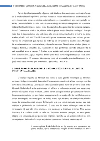7 A LIBERDADE DE MERSAULT: A QUESTÃO DA ESCOLHA EM O ESTRANGEIRO, DE ALBERT CAMUS
Para o filósofo dinamarquês, o homem está fadado ao desespero assim como, para Sartre,
ele é invariavelmente impelido a escolher. Ambas as visões transmitem um determinismo por
vezes interpretado como pessimista, principalmente o existencialismo ateu representado por
Sartre. Uma filosofia que exclui a ideia de Deus e entrega ao homem todo peso de sua existência,
pode ser facilmente vista por muitos como desesperadora. Pois como tirar do homem a crença no
divino? Como tentar privá-lo da jubilosa ideia de poder receber bênçãos e milagres? Por que
razão fazê-lo desacreditar de uma vida mais feliz após a morte, impelindo-o a viver a sua como
sendo a primeira e última? Não há alento maior para o homem que a esperança, mesmo que esta
repouse no sobrenatural, que dependa do poder de um ser distante e externo a nós. O próprio
Sartre sai em defesa do existencialismo, afirmando ser esta a filosofia mais otimista, já que ela
relega ao homem, e somente a ele, o comando dos fios que tecerão sua vida, imbuindo-lhe de
toda autoridade sobre si mesmo. O destino, nesse sentido, nada mais é que resultado da soma de
todos os nossos atos. Aqui, a noção de destino como fardo inevitável perde todo seu valor, como
já reiteramos antes: “O homem é tão-somente como ele se concebe, mas também como ele se
quer; como ele se concebe após a existência.” (SARTRE, 1987, p. 4).
2. O SILÊNCIO ENTRE MERSAULT E RASKOLNIKOFF: UM PARALELO DE
INTERTEXTUALIDADES
O silêncio inquieto de Mersault nos remete a outro grande personagem da literatura
universal: Rodion Amanovitch Raskolnikoff, o estudante assassino de Crime e castigo, um dos
livros mais conhecidos de Dostoievsky. Então desiludido com o meio em que vive, assim como
Mersault, Raskolnikoff acaba encontrando no silêncio e isolamento pessoal, uma maneira de
protesto sutil contra os que o cercam. Ambos travam diálogos internos que denunciam o estado
de permanente angústia em que viviam, sua preocupações e anseios não são partilhados com os
outros personagens, só o leitor pode ter acesso a eles; seja por meio da narração em primeira
pessoa de tom confessional, no caso de Mersault; seja pela voz do narrador que nos guia pela
trajetória e promenades de Raskolnikoff. É certo que há várias diferenças entre as duas
personagens, já que são obras distintas, com propostas e temáticas próprias. Uma dessas
diferenças é a condição social de cada um. Enquanto Mersault consegue, até certo ponto,
integrar-se à sociedade, já que possui um emprego e partilha de um espaço profissional com
outras pessoas; Raskolnikoff é o que a sociedade comumente chama de monstro social:
A misantropia de Raskolnikoff não se faz ausente nem mesmo em seu
quarto imundo, que é também seu refúgio. Rostos humanos são tão e
 