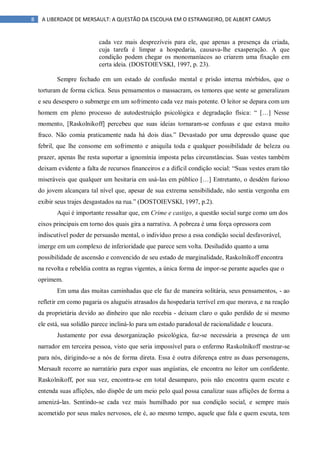 8 A LIBERDADE DE MERSAULT: A QUESTÃO DA ESCOLHA EM O ESTRANGEIRO, DE ALBERT CAMUS
cada vez mais desprezíveis para ele, que apenas a presença da criada,
cuja tarefa é limpar a hospedaria, causava-lhe exasperação. A que
condição podem chegar os monomaníacos ao criarem uma fixação em
certa ideia. (DOSTOIEVSKI, 1997, p. 23).
Sempre fechado em um estado de confusão mental e prisão interna mórbidos, que o
torturam de forma cíclica. Seus pensamentos o massacram, os temores que sente se generalizam
e seu desespero o submerge em um sofrimento cada vez mais potente. O leitor se depara com um
homem em pleno processo de autodestruição psicológica e degradação física: “ […] Nesse
momento, [Raskolnikoff] percebeu que suas ideias tornaram-se confusas e que estava muito
fraco. Não comia praticamente nada há dois dias.” Devastado por uma depressão quase que
febril, que lhe consome em sofrimento e aniquila toda e qualquer possibilidade de beleza ou
prazer, apenas lhe resta suportar a ignomínia imposta pelas circunstâncias. Suas vestes também
deixam evidente a falta de recursos financeiros e a difícil condição social: “Suas vestes eram tão
miseráveis que qualquer um hesitaria em usá-las em público […] Entretanto, o desdém furioso
do jovem alcançara tal nível que, apesar de sua extrema sensibilidade, não sentia vergonha em
exibir seus trajes desgastados na rua.” (DOSTOIEVSKI, 1997, p.2).
Aqui é importante ressaltar que, em Crime e castigo, a questão social surge como um dos
eixos principais em torno dos quais gira a narrativa. A pobreza é uma força opressora com
indiscutível poder de persuasão mental, o indivíduo preso a essa condição social desfavorável,
imerge em um complexo de inferioridade que parece sem volta. Desiludido quanto a uma
possibilidade de ascensão e convencido de seu estado de marginalidade, Raskolnikoff encontra
na revolta e rebeldia contra as regras vigentes, a única forma de impor-se perante aqueles que o
oprimem.
Em uma das muitas caminhadas que ele faz de maneira solitária, seus pensamentos, - ao
refletir em como pagaria os aluguéis atrasados da hospedaria terrível em que morava, e na reação
da proprietária devido ao dinheiro que não recebia - deixam claro o quão perdido de si mesmo
ele está, sua solidão parece incliná-lo para um estado paradoxal de racionalidade e loucura.
Justamente por essa desorganização psicológica, faz-se necessária a presença de um
narrador em terceira pessoa, visto que seria impossível para o enfermo Raskolnikoff mostrar-se
para nós, dirigindo-se a nós de forma direta. Essa é outra diferença entre as duas personagens,
Mersault recorre ao narratário para expor suas angústias, ele encontra no leitor um confidente.
Raskolnikoff, por sua vez, encontra-se em total desamparo, pois não encontra quem escute e
entenda suas aflições, não dispõe de um meio pelo qual possa canalizar suas aflições de forma a
amenizá-las. Sentindo-se cada vez mais humilhado por sua condição social, e sempre mais
acometido por seus males nervosos, ele é, ao mesmo tempo, aquele que fala e quem escuta, tem
 
