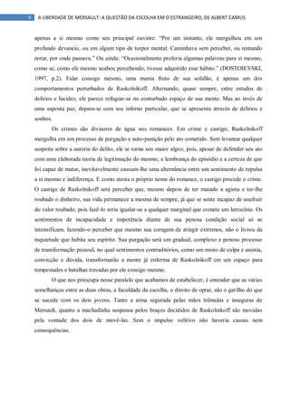 9 A LIBERDADE DE MERSAULT: A QUESTÃO DA ESCOLHA EM O ESTRANGEIRO, DE ALBERT CAMUS
apenas a si mesmo como seu principal ouvinte: “Por um instante, ele mergulhou em um
profundo devaneio, ou em algum tipo de torpor mental. Caminhava sem perceber, ou tentando
notar, por onde passava.” Ou ainda: “Ocasionalmente proferia algumas palavras para si mesmo,
como se, como ele mesmo acabou percebendo, tivesse adquirido esse hábito.” (DOSTOIEVSKI,
1997, p.2). Falar consigo mesmo, uma mania fruto de sua solidão, é apenas um dos
comportamentos perturbados de Raskolnikoff. Alternando, quase sempre, entre estados de
delírios e lucidez, ele parece refugiar-se no conturbado espaço de sua mente. Mas ao invés de
uma suposta paz, depara-se com seu inferno particular, que se apresenta através de delírios e
sonhos.
Os crimes são divisores de água nos romances. Em crime e castigo, Raskolnikoff
mergulha em um processo de purgação e auto-punição pelo ato cometido. Sem levantar qualquer
suspeita sobre a autoria do delito, ele se torna seu maior algoz, pois, apesar de defender seu ato
com uma elaborada teoria de legitimação do mesmo, a lembrança do episódio e a certeza de que
foi capaz de matar, inevitavelmente causam-lhe uma alternância entre um sentimento de repulsa
a si mesmo e indiferença. E como atesta o próprio nome do romance, o castigo procede o crime.
O castigo de Raskolnikoff será perceber que, mesmo depois de ter matado a agiota e ter-lhe
roubado o dinheiro, sua vida permanece a mesma de sempre, já que se sente incapaz de usufruir
do valor roubado, pois fazê-lo seria igualar-se a qualquer marginal que comete um latrocínio. Os
sentimentos de incapacidade e impotência diante de sua penosa condição social só se
intensificam, fazendo-o perceber que mesmo sua coragem de atingir extremos, não o livrou da
inquietude que habita seu espírito. Sua purgação será um gradual, complexo e penoso processo
de transformação pessoal, no qual sentimentos contraditórios, como um misto de culpa e anistia,
convicção e dúvida, transformarão a mente já enferma de Raskolnikoff em um espaço para
tempestades e batalhas travadas por ele consigo mesmo.
O que nos preocupa nesse paralelo que acabamos de estabelecer, é entender que as várias
semelhanças entre as duas obras, a faculdade da escolha, o direito de optar, são o gatilho do que
se sucede com os dois jovens. Tanto a arma segurada pelas mãos trêmulas e inseguras de
Mersault, quanto a machadinha suspensa pelos braços decididos de Raskolnikoff são movidas
pela vontade dos dois de movê-las. Sem o impulso volitivo não haveria causas nem
consequências.
 