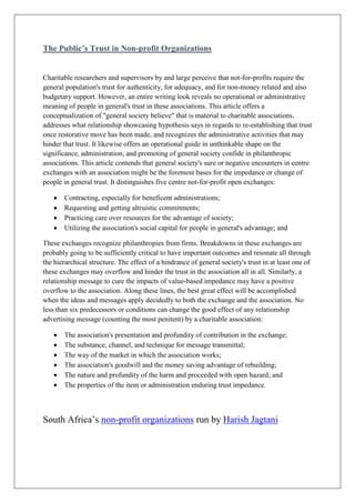 The Public’s Trust in Non-profit Organizations
Charitable researchers and supervisors by and large perceive that not-for-profits require the
general population's trust for authenticity, for adequacy, and for non-money related and also
budgetary support. However, an entire writing look reveals no operational or administrative
meaning of people in general's trust in these associations. This article offers a
conceptualization of "general society believe" that is material to charitable associations,
addresses what relationship showcasing hypothesis says in regards to re-establishing that trust
once restorative move has been made, and recognizes the administrative activities that may
hinder that trust. It likewise offers an operational guide in unthinkable shape on the
significance, administration, and promoting of general society confide in philanthropic
associations. This article contends that general society's sure or negative encounters in centre
exchanges with an association might be the foremost bases for the impedance or change of
people in general trust. It distinguishes five centre not-for-profit open exchanges:
• Contracting, especially for beneficent administrations;
• Requesting and getting altruistic commitments;
• Practicing care over resources for the advantage of society;
• Utilizing the association's social capital for people in general's advantage; and
These exchanges recognize philanthropies from firms. Breakdowns in these exchanges are
probably going to be sufficiently critical to have important outcomes and resonate all through
the hierarchical structure. The effect of a hindrance of general society's trust in at least one of
these exchanges may overflow and hinder the trust in the association all in all. Similarly, a
relationship message to cure the impacts of value-based impedance may have a positive
overflow to the association. Along these lines, the best great effect will be accomplished
when the ideas and messages apply decidedly to both the exchange and the association. No
less than six predecessors or conditions can change the good effect of any relationship
advertising message (counting the most penitent) by a charitable association:
• The association's presentation and profundity of contribution in the exchange;
• The substance, channel, and technique for message transmittal;
• The way of the market in which the association works;
• The association's goodwill and the money saving advantage of rebuilding;
• The nature and profundity of the harm and proceeded with open hazard; and
• The properties of the item or administration enduring trust impedance.
South Africa’s non-profit organizations run by Harish Jagtani
 