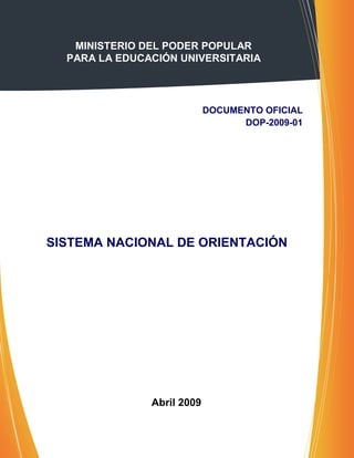 MINISTERIO DEL PODER POPULAR
  PARA LA EDUCACIÓN UNIVERSITARIA




                            DOCUMENTO OFICIAL
                                  DOP-2009-01




SISTEMA NACIONAL DE ORIENTACIÓN




               Abril 2009
 
