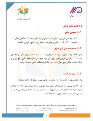 9
4
)
‫فرعی‬ ‫منابع‬ ‫کتاب‬
4-1
)
‫منابع‬ ‫معرفی‬
•
‫مبحث‬ ‫(راهنمای‬ ‫برقی‬ ‫تاسیسات‬ ‫اجرای‬ ‫و‬ ‫طراحی‬ ‫راهنمای‬ ‫کتاب‬
13
‫طراحی‬ :)
-
‫نظارت‬
•
‫نشریه‬
110-1
‫و‬
110-2
‫طراحی‬ :‫کشور‬ ‫ریزی‬ ‫برنامه‬ ‫و‬ ‫مدیریت‬ ‫سازمان‬
-
‫نظارت‬
4-2
)
‫منابع‬ ‫این‬ ‫های‬ ‫مشخصه‬
‫حدود‬
10٪
‫نشریه‬ .‫است‬ ‫فرعی‬ ‫منابع‬ ‫به‬ ‫مربوط‬ ،‫آزمون‬ ‫سواالت‬
110
‫راهنمای‬ ‫و‬ ‫نظارت‬ ‫آزمون‬ ‫در‬
‫مبحث‬
13
‫از‬ ‫(بیش‬ ‫منابع‬ ‫این‬ ‫صفحات‬ ‫تمام‬ ‫از‬ ‫هرچند‬ .‫دارد‬ ‫ای‬ ‫ویژه‬ ‫اهمیت‬ ‫طراحی‬ ‫آزمون‬ ‫در‬ ،
1500
‫ط‬ ‫امکان‬ )‫صفحه‬
.‫نیست‬ ‫صفحات‬ ‫تمامی‬ ‫مطالعه‬ ‫به‬ ‫نیاز‬ ‫اما‬ ،‫دارد‬ ‫وجود‬ ‫سوال‬ ‫رح‬
4-3
)
‫کتاب‬ ‫بهترین‬
‫باشید‬ ‫داشته‬ ‫قرار‬ ‫مدنظر‬ ‫را‬ ‫مهم‬ ‫ویژگی‬ ‫دو‬ ،‫منابع‬ ‫این‬ ‫برای‬ ‫کتاب‬ ‫بهترین‬ ‫داشتن‬ ‫برای‬
:
‫در‬ ‫قبال‬ ‫که‬ ‫آن‬ ‫از‬ ‫هایی‬ ‫قسمت‬ ‫که‬ ‫بوده‬ ‫باالیی‬ ‫بسیار‬ ‫حجم‬ ‫دارای‬ ‫منابع‬ ‫این‬ :‫نویسی‬ ‫خالصه‬ )‫الف‬
‫مطرح‬ ‫آزمون‬
‫ب‬ ‫اهمیت‬ ‫دارای‬ ،‫شده‬
‫ی‬
‫با‬ ‫همراه‬ ‫را‬ ‫بخش‬ ‫این‬ ‫استخراج‬ ‫با‬ ‫باید‬ ‫داوطلب‬ . ‫است‬ ‫شتری‬
‫کند‬ ‫مطالعه‬ ‫شده‬ ‫بندی‬ ‫طبقه‬ ‫صورت‬ ‫به‬ ‫ها‬ ‫پرسش‬
.
 