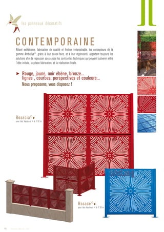 les panneaux décoratifs
CO NTEM PO R AI N EAlliant esthétisme, fabrication de qualité et finition irréprochable, les concepteurs de la
gamme Ambellya®
, grâce à leur savoir-faire, et à leur ingéniosité, apportent toujours les
solutions afin de repousser sans cesse les contraintes techniques qui peuvent subvenir entre
l’idée initiale, la phase fabrication, et la réalisation finale.
▶ Rouge, jaune, noir ébène, bronze...
lignes , courbes, perspectives et couleurs...
Nous proposons, vous disposez !
Rosacia©
▶
pour des hauteurs  à 1.10 m
Rosace©
▶
pour des hauteurs  à 1.10 m
10 Catalogue AMBELLYA - 2009
 