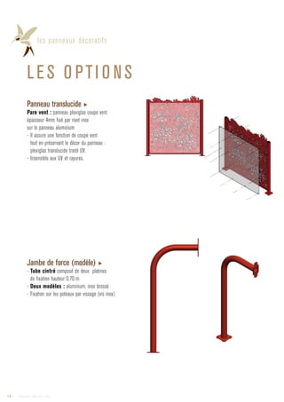 les panneaux décoratifs
LES O PTI O NS
Jambe de force (modèle) ▶
- Tube cintré composé de deux platines
de fixation hauteur 0,70 m
- Deux modèles : aluminium, inox brossé
- Fixation sur les poteaux par vissage (vis inox)
Panneau translucide ▶
Pare vent : panneau plexiglas coupe vent
épaisseur 4mm fixé par rivet inox
sur le panneau aluminium
- Il assure une fonction de coupe vent
tout en préservant le décor du panneau :
plexiglas translucide traité UV.
- Insensible aux UV et rayures.
14 Catalogue AMBELLYA - 2009
 