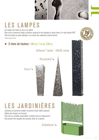 LES L AM PES
LES JARD I N IÈRES
Les lampes sont fixées au sol ou sur platine.
Elles sont en aluminium traitée en peinture qualicoat et sont équipées en partie basse d’un spot étanche IP67.
Elles sont livrées en pièce détachée, et se monte très simplement (notice fournie).
*Peinture garantie 10 ans
▶ 3 choix de hauteur : 80 cm, 1 m ou 1,50 m
Colonne©
(pied : 25x25 cm)▶
Jardinières en aluminium traitées en peinture marine (label qualicoat).
Idéales pour équiper vos terrasses.
Elles sont sur roulettes escamotables, facilitant ainsi leur déplacement.
Elles peuvent être équipées des panneaux décor de la gamme.
Châtelaine©
▶
Pyramide©
▶
Vase©
▶
•Q
UALIC
OAT•
GAR
ANTI
E
10ans*
17Catalogue AMBELLYA - 2009
 