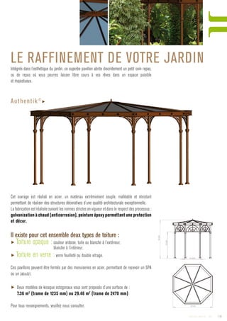 Le raffinement de votre jardinIntégrés dans l’esthétique du jardin, ce superbe pavillon abrite discrètement un petit coin repas,
ou de repos où vous pourrez laisser libre cours à vos rêves dans un espace paisible
et majestueux.
Cet ouvrage est réalisé en acier, un matériau extrêmement souple, malléable et résistant
permettant de réaliser des structures décoratives d’une qualité architecturale exceptionnelle.
La fabrication est réalisée suivant les normes strictes en vigueur et dans le respect des processus :
galvanisation à chaud (anticorrosion), peinture époxy permettant une protection
et décor.
Il existe pour cet ensemble deux types de toiture :
▶ Toiture opaque : couleur ardoise, tuile ou blanche à l’extérieur,
blanche à l’intérieur.
▶ Toiture en verre : verre feuilleté ou double vitrage.
Ces pavillons peuvent être fermés par des menuiseries en acier, permettant de recevoir un SPA
ou un jacuzzi.
▶ Deux modèles de kiosque octogonaux vous sont proposés d’une surface de :
7.36 m2
(trame de 1235 mm) ou 29.46 m2
(trame de 2470 mm)
Pour tous renseignements, veuillez nous consulter.
Authentik©
▶
19Catalogue AMBELLYA - 2009
 