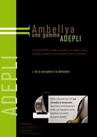 ADEPLI
Ambellyaune gamme
ADEPLI
La Société ADEPLI, basée aux Herbiers, en Vendée, conçoit,
développe, fabrique et commercialise la gamme Ambellya®
.
ADEPLI est constitué d’une équipe de passionnés ayant un savoir-faire pointu et le souci
permanent de satisfaire ses clients.
En février 2007 Adepli investi ses nouveaux locaux modernes et s’équipe d’un
parc informatique important.
▶ De la conception à la fabrication
Logiciel de travail d’image, vectorisation via des logiciels de CAO-DAO,
outil de production moderne employant des technologies de pointe (découpe
laser pilotée numériquement, presse plieuse, scies automatiques, etc.), Adepli s’est
donné les moyens de créer des produits uniques et originaux et de fabriquer des
produits de qualité constante irréprochable.
Les produits de la gamme Ambellya®
sont issus de ce savoir-faire.
ADEPLI a récemment reçu le 1er
prix
Innovation  entreprendre
décerné par le Conseil Général de la
Vendée, pour l’originalité du concept,
l’esthétisme et la créativité
de la gamme Ambellya®
.
SOCIÉTÉ ADEPLI
7 rue de l’Aurière, Z.I. du Bois Joly
85500 LES HERBIERS
Tél. 02 51 57 25 15
Fax 02 51 57 26 41
e-mail : adepli.industrie@hotmail.fr
 