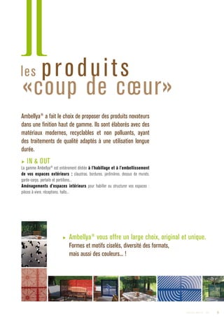 les produits
«coup de cœur»
Ambellya®
a fait le choix de proposer des produits novateurs
dans une finition haut de gamme. Ils sont élaborés avec des
matériaux modernes, recyclables et non polluants, ayant
des traitements de qualité adaptés à une utilisation longue
durée.
▶ IN  OUT
La gamme Ambellya®
est entièrement dédiée à l’habillage et à l’embellissement
de vos espaces extérieurs : claustras, bordures, jardinières, dessus de murets,
garde-corps, portails et portillons...
Aménagements d’espaces intérieurs pour habiller ou structurer vos espaces :
pièces à vivre, réceptions, halls...
▶ Ambellya®
vous offre un large choix, original et unique.
Formes et motifs ciselés, diversité des formats,
mais aussi des couleurs... !
3Catalogue AMBELLYA - 2009
 