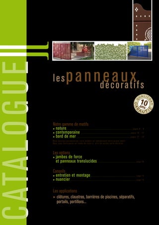 CATALOGUE
lespanneauxdécoratifs
Panneaux d’aluminium avec motifs décoratifs fixés par vissage entre deux
poteaux également en aluminium. Ces panneaux sont revêtus d’une peinture
de label QUALICOAT* (haute résistance aux brouillards salins).
Le produit est insensible aux chocs thermiques et rayons lunaires.
*Peinture garantie 10 ans sur les panneaux d’une hauteur inférieure ou égale à 1,45 m.
Pour les panneaux d’une hauteur supérieure à 1,45 la peinture est garantie 5 ans.
Notre gamme de motifs 
▶ nature...................................................................................................... pages 8 - 9
▶ contemporaine ............................................................................. pages 10 - 11
▶ bord de mer.................................................................................... pages 12 - 13
Nous pouvons personnaliser votre produit en reproduisant votre propre motif.
Nous vous fournissons un rendu de celui-ci, afin de valider votre décision.
Les options 
▶ jambes de force
et panneaux translucides ............................................................ page 14
Conseils
▶ entretien et montage....................................................................... page 15
▶ nuancier....................................................................................................... page 15
Les applications
▶ clôtures, claustras, barrières de piscines, séparatifs,
portails, portillons...
•Q
UALIC
OAT•
GAR
ANTI
E
10ans*
 