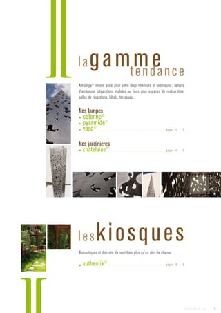 Ambellya®
innove aussi pour votre déco intérieure et extérieure : lampes
d’ambiance, séparations mobiles ou fixes pour espaces de restauration,
salles de réceptions, hôtels, terrasses...
Nos lampes 
▶ colonne©
▶ pyramide©
▶ vase©
............................................................................. pages 16 - 17
Nos jardinières
▶ châtelaine©
............................................................ pages 16 - 17
Romantiques et discrets, ils sont bien plus qu’un abri de charme.
▶ authentik©
................................................................. pages 18 - 19
lagammetendance
leskiosques
5Catalogue AMBELLYA - 2009
 