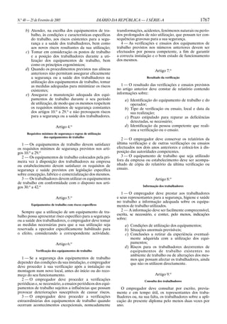 N.o 40 — 25 de Fevereiro de 2005

DIÁRIO DA REPÚBLICA — I SÉRIE-A

b) Atender, na escolha dos equipamentos de trabalho, às condições e características específicas
do trabalho, aos riscos existentes para a segurança e a saúde dos trabalhadores, bem como
aos novos riscos resultantes da sua utilização;
c) Tomar em consideração os postos de trabalho
e a posição dos trabalhadores durante a utilização dos equipamentos de trabalho, bem
como os princípios ergonómicos;
d) Quando os procedimentos previstos nas alíneas
anteriores não permitam assegurar eficazmente
a segurança ou a saúde dos trabalhadores na
utilização dos equipamentos de trabalho, tomar
as medidas adequadas para minimizar os riscos
existentes;
e) Assegurar a manutenção adequada dos equipamentos de trabalho durante o seu período
de utilização, de modo que os mesmos respeitem
os requisitos mínimos de segurança constantes
dos artigos 10.o a 29.o e não provoquem riscos
para a segurança ou a saúde dos trabalhadores.
Artigo 4.o
Requisitos mínimos de segurança e regras de utilização
dos equipamentos de trabalho

1 — Os equipamentos de trabalho devem satisfazer
os requisitos mínimos de segurança previstos nos artigos 10.o a 29.o
2 — Os equipamentos de trabalho colocados pela primeira vez à disposição dos trabalhadores na empresa
ou estabelecimento devem satisfazer os requisitos de
segurança e saúde previstos em legislação específica
sobre concepção, fabrico e comercialização dos mesmos.
3 — Os trabalhadores devem utilizar os equipamentos
de trabalho em conformidade com o disposto nos artigos 30.o a 42.o
Artigo 5.o
Equipamentos de trabalho com riscos específicos

Sempre que a utilização de um equipamento de trabalho possa apresentar risco específico para a segurança
ou a saúde dos trabalhadores, o empregador deve tomar
as medidas necessárias para que a sua utilização seja
reservada a operador especificamente habilitado para
o efeito, considerando a correspondente actividade.
Artigo 6.o
Verificação dos equipamentos de trabalho

1 — Se a segurança dos equipamentos de trabalho
depender das condições da sua instalação, o empregador
deve proceder à sua verificação após a instalação ou
montagem num novo local, antes do início ou do recomeço do seu funcionamento.
2 — O empregador deve proceder a verificações
periódicas e, se necessário, a ensaios periódicos dos equipamentos de trabalho sujeitos a influências que possam
provocar deteriorações susceptíveis de causar riscos.
3 — O empregador deve proceder a verificações
extraordinárias dos equipamentos de trabalho quando
ocorram acontecimentos excepcionais, nomeadamente

1767

transformações, acidentes, fenómenos naturais ou períodos prolongados de não utilização, que possam ter consequências gravosas para a sua segurança.
4 — As verificações e ensaios dos equipamentos de
trabalho previstos nos números anteriores devem ser
efectuados por pessoa competente, a fim de garantir
a correcta instalação e o bom estado de funcionamento
dos mesmos.
Artigo 7.o
Resultado da verificação

1 — O resultado das verificações e ensaios previstos
no artigo anterior deve constar de relatório contendo
informações sobre:
a) Identificação do equipamento de trabalho e do
operador;
b) Tipo de verificação ou ensaio, local e data da
sua realização;
c) Prazo estipulado para reparar as deficiências
detectadas, se necessário;
d) Identificação da pessoa competente que realizou a verificação ou o ensaio.
2 — O empregador deve conservar os relatórios da
última verificação e de outras verificações ou ensaios
efectuados nos dois anos anteriores e colocá-los à disposição das autoridades competentes.
3 — O equipamento de trabalho que seja utilizado
fora da empresa ou estabelecimento deve ser acompanhado de cópia do relatório da última verificação ou
ensaio.
Artigo 8.o
Informação dos trabalhadores

1 — O empregador deve prestar aos trabalhadores
e seus representantes para a segurança, higiene e saúde
no trabalho a informação adequada sobre os equipamentos de trabalho utilizados.
2 — A informação deve ser facilmente compreensível,
escrita, se necessário, e conter, pelo menos, indicações
sobre:
a) Condições de utilização dos equipamentos;
b) Situações anormais previsíveis;
c) Conclusões a retirar da experiência eventualmente adquirida com a utilização dos equipamentos;
d) Riscos para os trabalhadores decorrentes de
equipamentos de trabalho existentes no
ambiente de trabalho ou de alterações dos mesmos que possam afectar os trabalhadores, ainda
que não os utilizem directamente.
Artigo 9.o
Consulta dos trabalhadores

O empregador deve consultar por escrito, previamente e em tempo útil, os representantes dos trabalhadores ou, na sua falta, os trabalhadores sobre a aplicação do presente diploma pelo menos duas vezes por
ano.

 