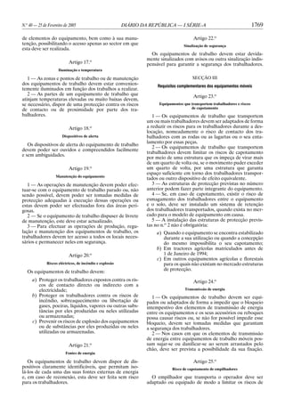 N.o 40 — 25 de Fevereiro de 2005

DIÁRIO DA REPÚBLICA — I SÉRIE-A

de elementos do equipamento, bem como à sua manutenção, possibilitando o acesso apenas ao sector em que
esta deve ser realizada.
o

Artigo 17.

1769

Artigo 22.o
Sinalização de segurança

Os equipamentos de trabalho devem estar devidamente sinalizados com avisos ou outra sinalização indispensável para garantir a segurança dos trabalhadores.

Iluminação e temperatura

1 — As zonas e pontos de trabalho ou de manutenção
dos equipamentos de trabalho devem estar convenientemente iluminados em função dos trabalhos a realizar.
2 — As partes de um equipamento de trabalho que
atinjam temperaturas elevadas ou muito baixas devem,
se necessário, dispor de uma protecção contra os riscos
de contacto ou de proximidade por parte dos trabalhadores.
Artigo 18.o
Dispositivos de alerta

Os dispositivos de alerta do equipamento de trabalho
devem poder ser ouvidos e compreendidos facilmente
e sem ambiguidades.
Artigo 19.o
Manutenção do equipamento

1 — As operações de manutenção devem poder efectuar-se com o equipamento de trabalho parado ou, não
sendo possível, devem poder ser tomadas medidas de
protecção adequadas à execução dessas operações ou
estas devem poder ser efectuadas fora das áreas perigosas.
2 — Se o equipamento de trabalho dispuser de livrete
de manutenção, este deve estar actualizado.
3 — Para efectuar as operações de produção, regulação e manutenção dos equipamentos de trabalho, os
trabalhadores devem ter acesso a todos os locais necessários e permanecer neles em segurança.
Artigo 20.o
Riscos eléctricos, de incêndio e explosão

Os equipamentos de trabalho devem:
a) Proteger os trabalhadores expostos contra os riscos de contacto directo ou indirecto com a
electricidade;
b) Proteger os trabalhadores contra os riscos de
incêndio, sobreaquecimento ou libertação de
gases, poeiras, líquidos, vapores ou outras substâncias por eles produzidas ou neles utilizadas
ou armazenadas;
c) Prevenir os riscos de explosão dos equipamentos
ou de substâncias por eles produzidas ou neles
utilizadas ou armazenadas.
Artigo 21.o
Fontes de energia

Os equipamentos de trabalho devem dispor de dispositivos claramente identificáveis, que permitam isolá-los de cada uma das suas fontes externas de energia
e, em caso de reconexão, esta deve ser feita sem risco
para os trabalhadores.

SECÇÃO III
Requisitos complementares dos equipamentos móveis

Artigo 23.o
Equipamentos que transportem trabalhadores e riscos
de capotamento

1 — Os equipamentos de trabalho que transportem
um ou mais trabalhadores devem ser adaptados de forma
a reduzir os riscos para os trabalhadores durante a deslocação, nomeadamente o risco de contacto dos trabalhadores com as rodas ou as lagartas ou o seu entalamento por essas peças.
2 — Os equipamentos de trabalho que transportem
trabalhadores devem limitar os riscos de capotamento
por meio de uma estrutura que os impeça de virar mais
de um quarto de volta ou, se o movimento puder exceder
um quarto de volta, por uma estrutura que garanta
espaço suficiente em torno dos trabalhadores transportados ou outro dispositivo de efeito equivalente.
3 — As estruturas de protecção previstas no número
anterior podem fazer parte integrante do equipamento.
4 — Se, em caso de capotamento, existir o risco de
esmagamento dos trabalhadores entre o equipamento
e o solo, deve ser instalado um sistema de retenção
dos trabalhadores transportados, quando exista no mercado para o modelo de equipamento em causa.
5 — A instalação das estruturas de protecção previstas no n.o 2 não é obrigatória:
a) Quando o equipamento se encontra estabilizado
durante a sua utilização ou quando a concepção
do mesmo impossibilita o seu capotamento;
b) Em tractores agrícolas matriculados antes de
1 de Janeiro de 1994;
c) Em outros equipamentos agrícolas e florestais
para os quais não existam no mercado estruturas
de protecção.
Artigo 24.o
Transmissão de energia

1 — Os equipamentos de trabalho devem ser equipados ou adaptados de forma a impedir que o bloqueio
intempestivo dos elementos de transmissão de energia
entre os equipamentos e os seus acessórios ou reboques
possa causar riscos ou, se não for possível impedir esse
bloqueio, devem ser tomadas medidas que garantam
a segurança dos trabalhadores.
2 — Nos casos em que os elementos de transmissão
de energia entre equipamentos de trabalho móveis possam sujar-se ou danificar-se ao serem arrastados pelo
chão, deve ser prevista a possibilidade da sua fixação.
Artigo 25.o
Risco de capotamento de empilhadores

O empilhador que transporta o operador deve ser
adaptado ou equipado de modo a limitar os riscos de

 
