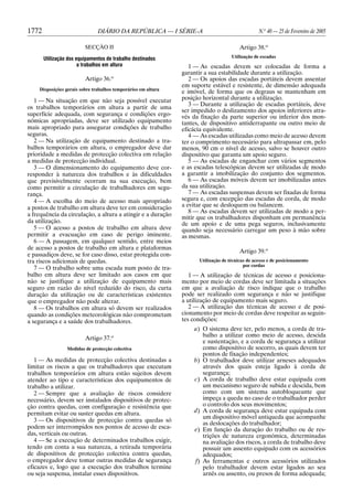1772

DIÁRIO DA REPÚBLICA — I SÉRIE-A

N.o 40 — 25 de Fevereiro de 2005

SECÇÃO II

Artigo 38.o

Utilização dos equipamentos de trabalho destinados
a trabalhos em altura

Utilização de escadas

Artigo 36.o
Disposições gerais sobre trabalhos temporários em altura

1 — Na situação em que não seja possível executar
os trabalhos temporários em altura a partir de uma
superfície adequada, com segurança e condições ergonómicas apropriadas, deve ser utilizado equipamento
mais apropriado para assegurar condições de trabalho
seguras.
2 — Na utilização de equipamento destinado a trabalhos temporários em altura, o empregador deve dar
prioridade a medidas de protecção colectiva em relação
a medidas de protecção individual.
3 — O dimensionamento do equipamento deve corresponder à natureza dos trabalhos e às dificuldades
que previsivelmente ocorram na sua execução, bem
como permitir a circulação de trabalhadores em segurança.
4 — A escolha do meio de acesso mais apropriado
a postos de trabalho em altura deve ter em consideração
a frequência da circulação, a altura a atingir e a duração
da utilização.
5 — O acesso a postos de trabalho em altura deve
permitir a evacuação em caso de perigo iminente.
6 — A passagem, em qualquer sentido, entre meios
de acesso a postos de trabalho em altura e plataformas
e passadiços deve, se for caso disso, estar protegida contra riscos adicionais de quedas.
7 — O trabalho sobre uma escada num posto de trabalho em altura deve ser limitado aos casos em que
não se justifique a utilização de equipamento mais
seguro em razão do nível reduzido do risco, da curta
duração da utilização ou de características existentes
que o empregador não pode alterar.
8 — Os trabalhos em altura só devem ser realizados
quando as condições meteorológicas não comprometam
a segurança e a saúde dos trabalhadores.
o

Artigo 37.

Medidas de protecção colectiva

1 — As medidas de protecção colectiva destinadas a
limitar os riscos a que os trabalhadores que executam
trabalhos temporários em altura estão sujeitos devem
atender ao tipo e características dos equipamentos de
trabalho a utilizar.
2 — Sempre que a avaliação de riscos considere
necessário, devem ser instalados dispositivos de protecção contra quedas, com configuração e resistência que
permitam evitar ou suster quedas em altura.
3 — Os dispositivos de protecção contra quedas só
podem ser interrompidos nos pontos de acesso de escadas, verticais ou outras.
4 — Se a execução de determinados trabalhos exigir,
tendo em conta a sua natureza, a retirada temporária
de dispositivos de protecção colectiva contra quedas,
o empregador deve tomar outras medidas de segurança
eficazes e, logo que a execução dos trabalhos termine
ou seja suspensa, instalar esses dispositivos.

1 — As escadas devem ser colocadas de forma a
garantir a sua estabilidade durante a utilização.
2 — Os apoios das escadas portáteis devem assentar
em suporte estável e resistente, de dimensão adequada
e imóvel, de forma que os degraus se mantenham em
posição horizontal durante a utilização.
3 — Durante a utilização de escadas portáteis, deve
ser impedido o deslizamento dos apoios inferiores através da fixação da parte superior ou inferior dos montantes, de dispositivo antiderrapante ou outro meio de
eficácia equivalente.
4 — As escadas utilizadas como meio de acesso devem
ter o comprimento necessário para ultrapassar em, pelo
menos, 90 cm o nível de acesso, salvo se houver outro
dispositivo que garanta um apoio seguro.
5 — As escadas de enganchar com vários segmentos
e as escadas telescópicas devem ser utilizadas de modo
a garantir a imobilização do conjunto dos segmentos.
6 — As escadas móveis devem ser imobilizadas antes
da sua utilização.
7 — As escadas suspensas devem ser fixadas de forma
segura e, com excepção das escadas de corda, de modo
a evitar que se desloquem ou balancem.
8 — As escadas devem ser utilizadas de modo a permitir que os trabalhadores disponham em permanência
de um apoio e de uma pega seguros, inclusivamente
quando seja necessário carregar um peso à mão sobre
as mesmas.
Artigo 39.o
Utilização de técnicas de acesso e de posicionamento
por cordas

1 — A utilização de técnicas de acesso e posicionamento por meio de cordas deve ser limitada a situações
em que a avaliação de risco indique que o trabalho
pode ser realizado com segurança e não se justifique
a utilização de equipamento mais seguro.
2 — A utilização das técnicas de acesso e de posicionamento por meio de cordas deve respeitar as seguintes condições:
a) O sistema deve ter, pelo menos, a corda de trabalho a utilizar como meio de acesso, descida
e sustentação, e a corda de segurança a utilizar
como dispositivo de socorro, as quais devem ter
pontos de fixação independentes;
b) O trabalhador deve utilizar arneses adequados
através dos quais esteja ligado à corda de
segurança;
c) A corda de trabalho deve estar equipada com
um mecanismo seguro de subida e descida, bem
como com um sistema autobloqueante que
impeça a queda no caso de o trabalhador perder
o controlo dos seus movimentos;
d) A corda de segurança deve estar equipada com
um dispositivo móvel antiqueda que acompanhe
as deslocações do trabalhador;
e) Em função da duração do trabalho ou de restrições de natureza ergonómica, determinadas
na avaliação dos riscos, a corda de trabalho deve
possuir um assento equipado com os acessórios
adequados;
f) As ferramentas e outros acessórios utilizados
pelo trabalhador devem estar ligados ao seu
arnês ou assento, ou presos de forma adequada;

 